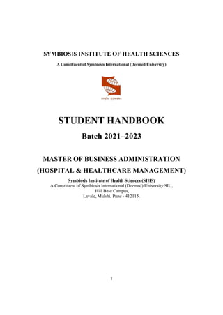 1
SYMBIOSIS INSTITUTE OF HEALTH SCIENCES
A Constituent of Symbiosis International (Deemed University)
STUDENT HANDBOOK
Batch 2021–2023
MASTER OF BUSINESS ADMINISTRATION
(HOSPITAL & HEALTHCARE MANAGEMENT)
Symbiosis Institute of Health Sciences (SIHS)
A Constituent of Symbiosis International (Deemed) University SIU,
Hill Base Campus,
Lavale, Mulshi, Pune - 412115.
 