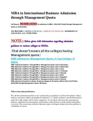 MBA in International Business Admission
through Management Quota
Call Now on -9036818303for admission in MBA (- 2016-2017 Batch) through Management
Quota or No-Donation
WE PROVIDE CAREER GUIDANCE, CAREER COUNSELLING ADMISSION IN
COLLEGES. ALL OVER INDIA
NOTE:-Below given Add information regarding admission
guidance to various colleges in INDIA.
{That doesn’t means all the colleges having
Management quota.}
MBA Admission, Management Quota, in Top Colleges of
INDIA.
MBA Admission Guidance Through NRI or Management quota seats in Karnataka
MBA Admission Guidance Through NRI or Management quota seats in Maharshtra
MBA Admission Guidance Through NRI or Management quota seats in Pune
MBA Admission Guidance through NRI or Management quota seats in Tamilnadu
MBA Admission Guidance Through NRI or Management quota seats in Mumbai
MBA Admission Guidance through NRI or Management quota seats in Delhi
MBA Admission Guidance through NRI or Management quota seats in Bangalore
MBA Admission G uidance through NRI or Management quota seats in Chennai
MBA admissions Guidance in almost all private colleges of Karnataka, Maharashtra, Tamil Nadu,
Delhi/NCR through Management Quota, NRI Quota.
What is International Business
We call those International that are not restricted by geographical or political boundaries. Hence
business operations without geographical boundaries, i.e., global commerce and the Internet have
made the world smaller, but far more competitive. So one deals with terms like international
business, multinational, transnational, globalization, multi domestic and the global marketplace
very often. This arena along with the traditional export and import industry provides pathway to
a multitude of careers.
 