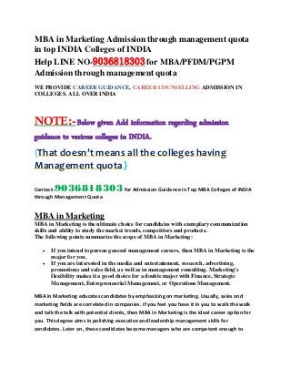 MBA in Marketing Admission through management quota
in top INDIA Colleges of INDIA
Help LINE NO-9036818303for MBA/PFDM/PGPM
Admission through management quota
WE PROVIDE CAREER GUIDANCE, CAREER COUNSELLING ADMISSION IN
COLLEGES. ALL OVER INDIA
NOTE:-Below given Add information regarding admission
guidance to various colleges in INDIA.
{That doesn’t means all the colleges having
Management quota.}
Contact-9036818303for Admission Guidance in Top MBA Colleges of INDIA
through Management Quota
MBA in Marketing
MBA in Marketing is the ultimate choice for candidates with exemplary communication
skills and ability to study the market trends, competitors and products.
The following points summarize the scope of MBA in Marketing:
 If you intend to pursue general management careers, then MBA in Marketing is the
major for you.
 If you are interested in the media and entertainment, research, advertising,
promotions and sales field, as well as in management consulting. Marketing's
flexibility makes it a good choice for a double major with Finance, Strategic
Management, Entrepreneurial Management, or Operations Management.
MBA in Marketing educates candidates by emphasizing on marketing. Usually, sales and
marketing fields are correlated in companies. If you feel you have it in you to walk the walk
and talk the talk with potential clients, then MBA in Marketing is the ideal career option for
you. This degree aims in polishing executive and leadership management skills for
candidates. Later on, these candidates become managers who are competent enough to
 