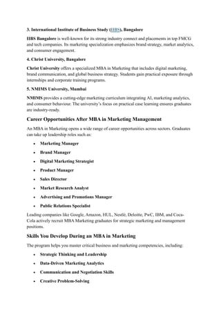 3. International Institute of Business Study (IIBS), Bangalore
IIBS Bangalore is well-known for its strong industry connect and placements in top FMCG
and tech companies. Its marketing specialization emphasizes brand strategy, market analytics,
and consumer engagement.
4. Christ University, Bangalore
Christ University offers a specialized MBA in Marketing that includes digital marketing,
brand communication, and global business strategy. Students gain practical exposure through
internships and corporate training programs.
5. NMIMS University, Mumbai
NMIMS provides a cutting-edge marketing curriculum integrating AI, marketing analytics,
and consumer behaviour. The university’s focus on practical case learning ensures graduates
are industry-ready.
Career Opportunities After MBA in Marketing Management
An MBA in Marketing opens a wide range of career opportunities across sectors. Graduates
can take up leadership roles such as:
• Marketing Manager
• Brand Manager
• Digital Marketing Strategist
• Product Manager
• Sales Director
• Market Research Analyst
• Advertising and Promotions Manager
• Public Relations Specialist
Leading companies like Google, Amazon, HUL, Nestlé, Deloitte, PwC, IBM, and Coca-
Cola actively recruit MBA Marketing graduates for strategic marketing and management
positions.
Skills You Develop During an MBA in Marketing
The program helps you master critical business and marketing competencies, including:
• Strategic Thinking and Leadership
• Data-Driven Marketing Analytics
• Communication and Negotiation Skills
• Creative Problem-Solving
 