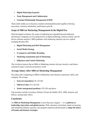 • Digital Marketing Expertise
• Team Management and Collaboration
• Customer Relationship Management (CRM)
These skills enable you to become a market-oriented professional capable of driving
innovation, customer satisfaction, and business growth.
Scope of MBA in Marketing Management in the Digital Era
With the digital revolution, the scope of marketing has expanded beyond traditional
advertising. Companies are investing heavily in digital marketing, content creation, and AI-
driven customer analytics. MBA graduates with marketing expertise can now explore
emerging domains like:
• Digital Marketing and SEO Management
• Social Media Strategy
• E-commerce and Online Branding
• Marketing Automation and AI Marketing
• Influencer and Content Marketing
This evolution ensures that an MBA in Marketing remains relevant, lucrative, and future-
oriented in today’s tech-driven business world.
Average Salary After MBA in Marketing Management
The salary after completing an MBA in Marketing varies based on experience, skills, and
company. On average:
• Entry-level positions: ₹6–10 LPA
• Mid-level roles: ₹12–20 LPA
• Senior management positions: ₹25 LPA and above
Top recruiters include Accenture, Deloitte, Procter & Gamble, HUL, IBM, Amazon, and
Infosys, among many others.
Conclusion
An MBA in Marketing Management is more than just a degree — it’s a pathway to
leadership, innovation, and global success. With a dynamic curriculum, hands-on learning,
and unmatched industry exposure, this program empowers professionals to shape the future
of brands and business strategies.
 