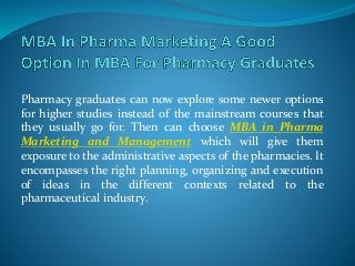 Pharmacy graduates can now explore some newer options
for higher studies instead of the mainstream courses that
they usually go for. Then can choose MBA in Pharma
Marketing and Management which will give them
exposure to the administrative aspects of the pharmacies. It
encompasses the right planning, organizing and execution
of ideas in the different contexts related to the
pharmaceutical industry.
 
