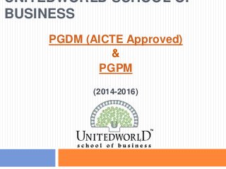 UNITEDWORLD SCHOOL OF
BUSINESS
PGDM (AICTE Approved)
&
PGPM
(2014-2016)
 