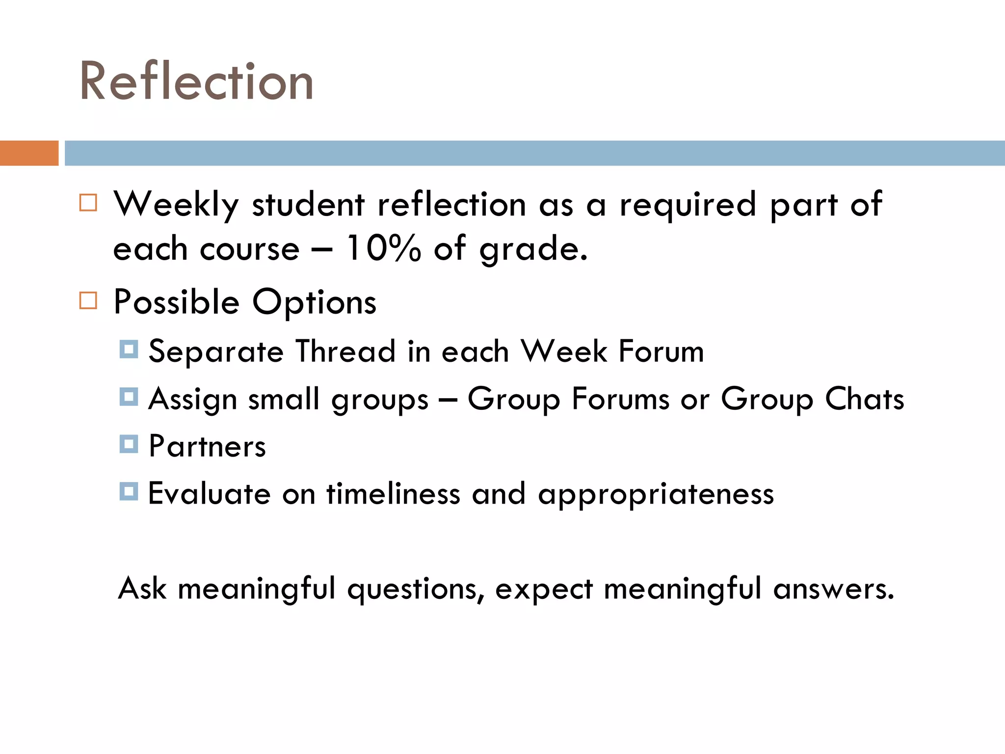 Reflection  Weekly student reflection as a required part of each course – 10% of grade. Possible Options Separate Thread in each Week Forum Assign small groups – Group Forums or Group Chats Partners  Evaluate on timeliness and appropriateness Ask meaningful questions, expect meaningful answers.  