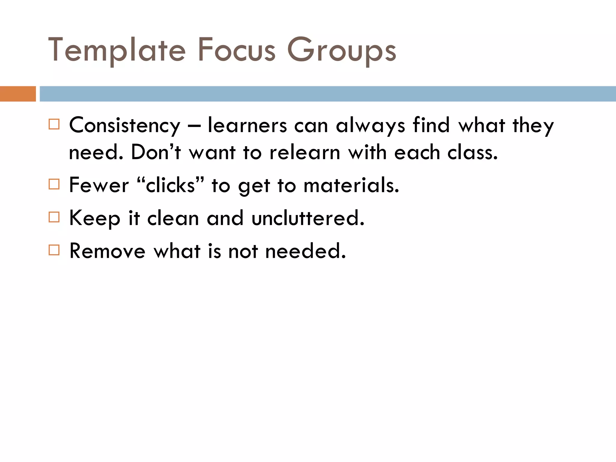 Template Focus Groups Consistency – learners can always find what they need. Don’t want to relearn with each class.  Fewer “clicks” to get to materials. Keep it clean and uncluttered.  Remove what is not needed. 
