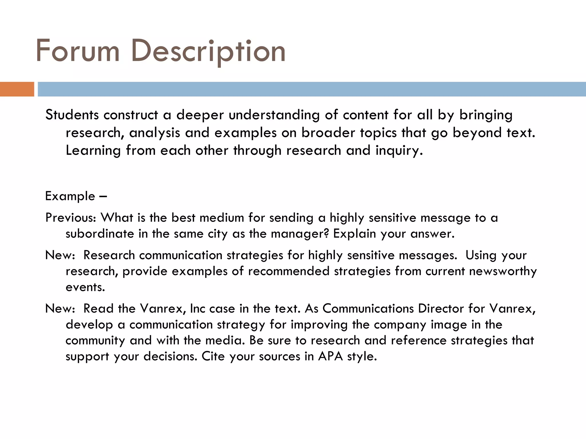Forum Description  Students construct a deeper understanding of content for all by bringing research, analysis and examples on broader topics that go beyond text. Learning from each other through research and inquiry.  Example –  Previous: What is the best medium for sending a highly sensitive message to a subordinate in the same city as the manager? Explain your answer.  New:  Research communication strategies for highly sensitive messages.  Using your research, provide examples of recommended strategies from current newsworthy events.  New:  Read the Vanrex, Inc case in the text. As Communications Director for Vanrex, develop a communication strategy for improving the company image in the community and with the media. Be sure to research and reference strategies that support your decisions. Cite your sources in APA style.  
