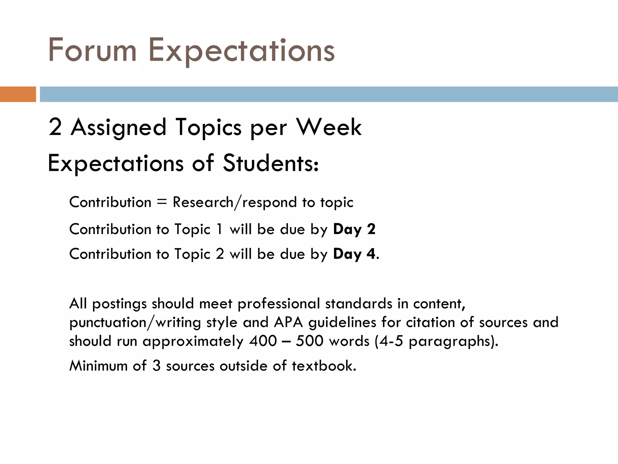 Forum Expectations  2 Assigned Topics per Week  Expectations of Students:  Contribution = Research/respond to topic Contribution to Topic 1 will be due by  Day 2   Contribution to Topic 2 will be due by  Day 4 .  All postings should meet professional standards in content, punctuation/writing style and APA guidelines for citation of sources and should run approximately 400 – 500 words (4-5 paragraphs).  Minimum of 3 sources outside of textbook.  