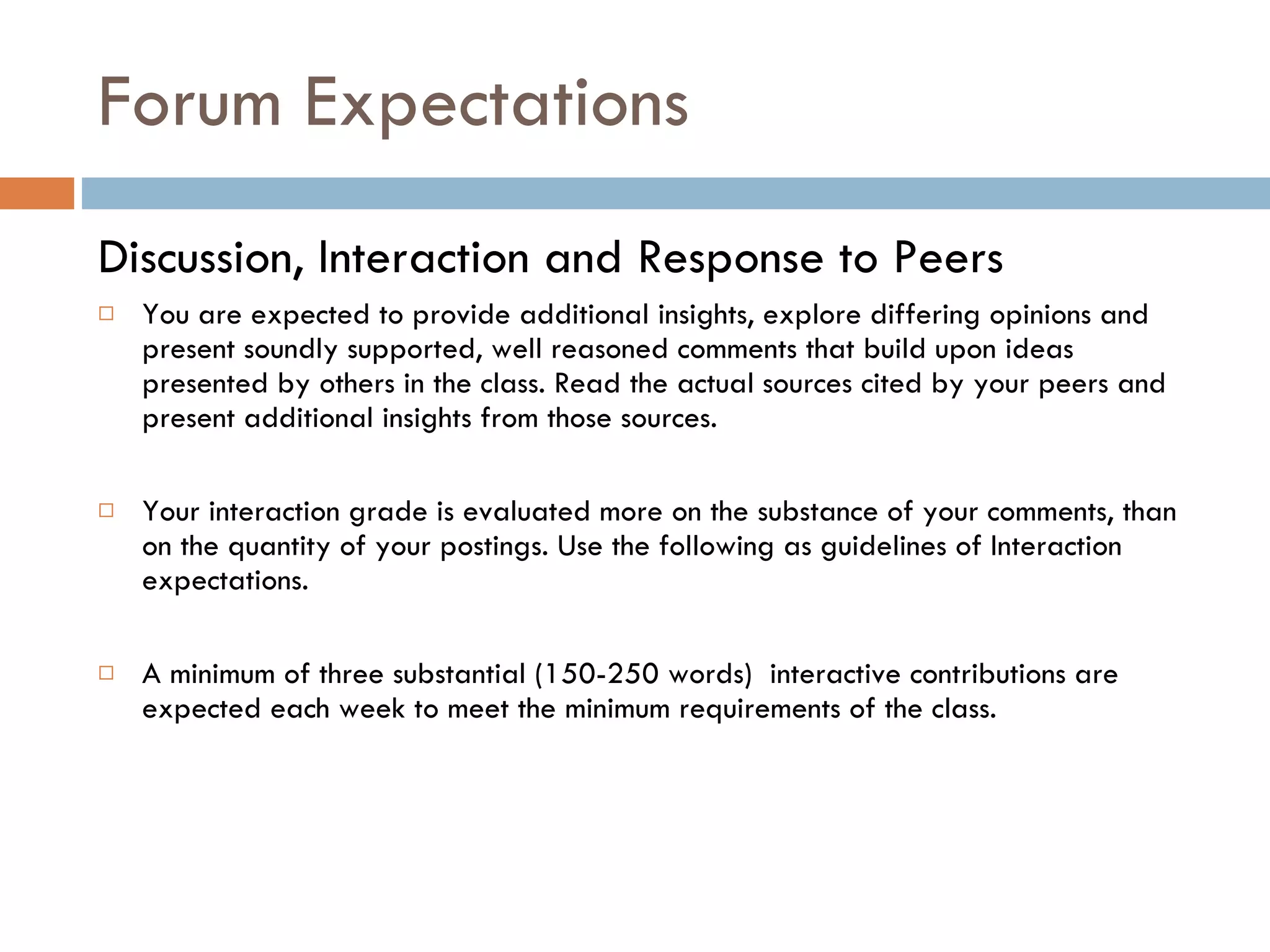 Forum Expectations  Discussion, Interaction and Response to Peers  You are expected to provide additional insights, explore differing opinions and present soundly supported, well reasoned comments that build upon ideas presented by others in the class. Read the actual sources cited by your peers and present additional insights from those sources.  Your interaction grade is evaluated more on the substance of your comments, than on the quantity of your postings. Use the following as guidelines of Interaction expectations.  A minimum of three substantial (150-250 words)  interactive contributions are expected each week to meet the minimum requirements of the class.  