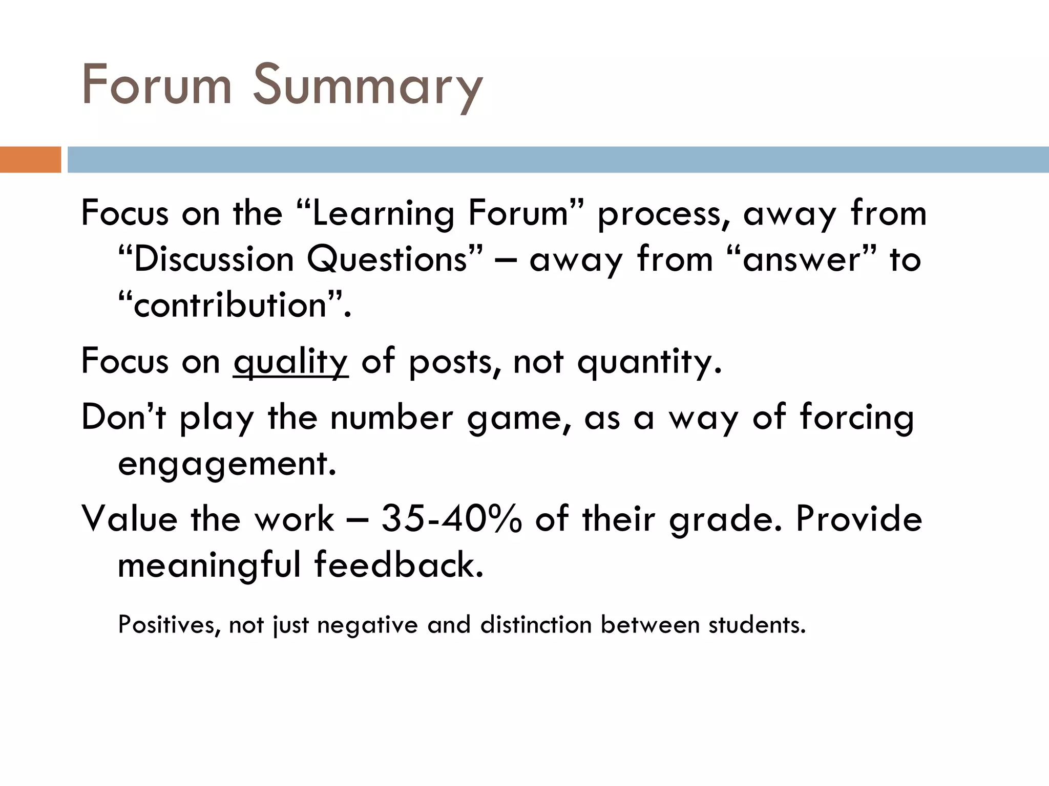 Forum Summary Focus on the “Learning Forum” process, away from “Discussion Questions” – away from “answer” to “contribution”. Focus on  quality  of posts, not quantity.  Don’t play the number game, as a way of forcing engagement.  Value the work – 35-40% of their grade. Provide meaningful feedback.  Positives, not just negative and distinction between students.  