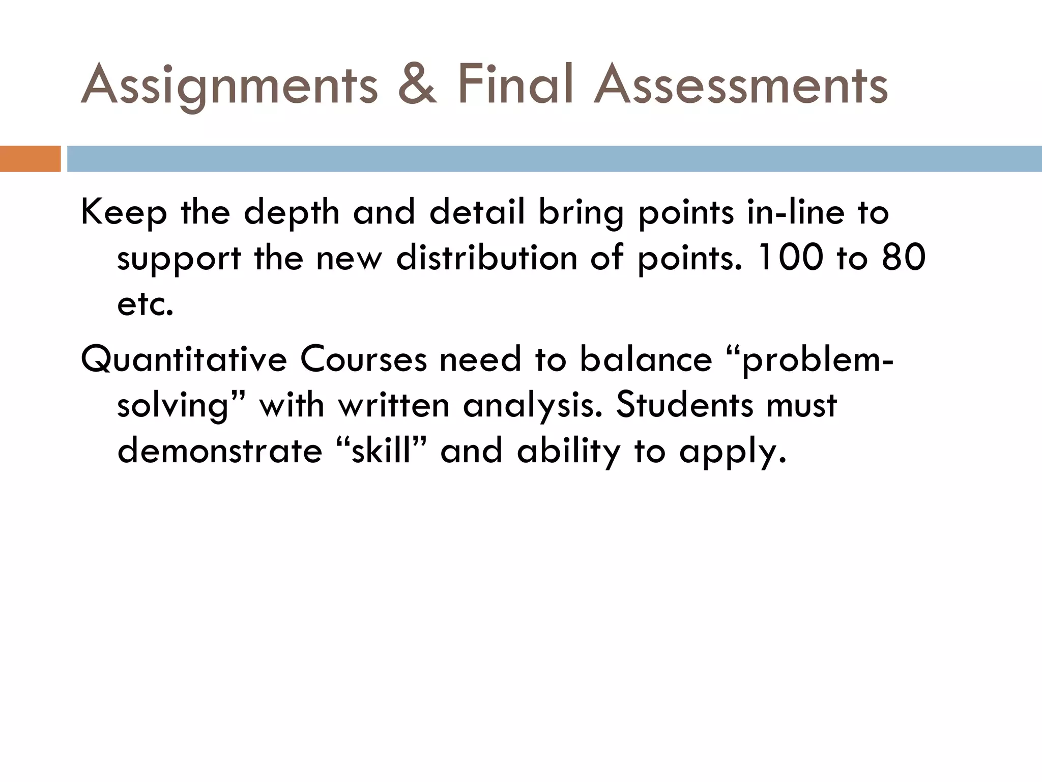 Assignments & Final Assessments  Keep the depth and detail bring points in-line to support the new distribution of points. 100 to 80 etc.  Quantitative Courses need to balance “problem-solving” with written analysis. Students must demonstrate “skill” and ability to apply.  