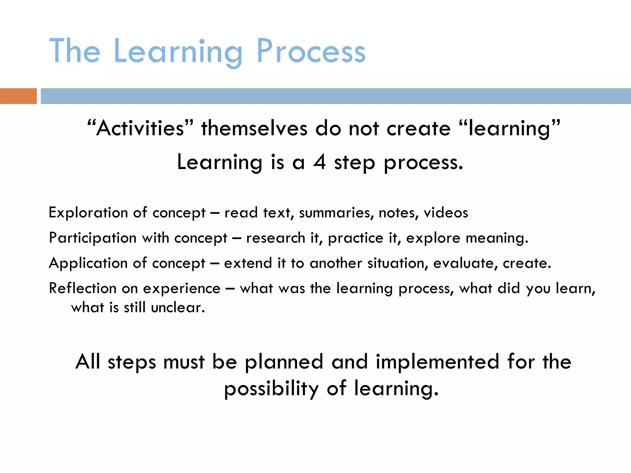 The Learning Process  “ Activities” themselves do not create “learning” Learning is a 4 step process.  Exploration of concept – read text, summaries, notes, videos Participation with concept – research it, practice it, explore meaning.  Application of concept – extend it to another situation, evaluate, create. Reflection on experience – what was the learning process, what did you learn, what is still unclear. All steps must be planned and implemented for the possibility of learning.  