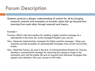 Forum Description  Students construct a deeper understanding of content for all by bringing research, analysis and examples on broader topics that go beyond text. Learning from each other through research and inquiry.  Example –  Previous: What is the best medium for sending a highly sensitive message to a subordinate in the same city as the manager? Explain your answer.  New:  Research communication strategies for highly sensitive messages.  Using your research, provide examples of recommended strategies from current newsworthy events.  New:  Read the Vanrex, Inc case in the text. As Communications Director for Vanrex, develop a communication strategy for improving the company image in the community and with the media. Be sure to research and reference strategies that support your decisions. Cite your sources in APA style.  