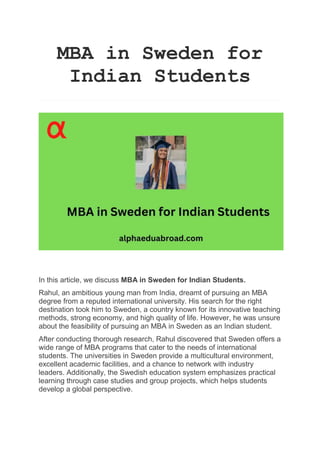 MBA in Sweden for
Indian Students
In this article, we discuss MBA in Sweden for Indian Students.
Rahul, an ambitious young man from India, dreamt of pursuing an MBA
degree from a reputed international university. His search for the right
destination took him to Sweden, a country known for its innovative teaching
methods, strong economy, and high quality of life. However, he was unsure
about the feasibility of pursuing an MBA in Sweden as an Indian student.
After conducting thorough research, Rahul discovered that Sweden offers a
wide range of MBA programs that cater to the needs of international
students. The universities in Sweden provide a multicultural environment,
excellent academic facilities, and a chance to network with industry
leaders. Additionally, the Swedish education system emphasizes practical
learning through case studies and group projects, which helps students
develop a global perspective.
 