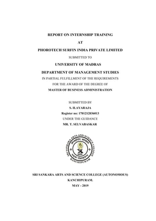 REPORT ON INTERNSHIP TRAINING
AT
PHOROTECH SURFIN INDIA PRIVATE LIMITED
SUBMITTED TO
UNIVERSITY OF MADRAS
DEPARTMENT OF MANAGEMENT STUDIES
IN PARTIAL FULFILLMENT OF THE REQUIREMENTS
FOR THE AWARD OF THE DEGREE OF
MASTER OF BUSINESS ADMINISTRATION
SUBMITTED BY
S. ILAYARAJA
Register no: 1701212036013
UNDER THE GUIDANCE
MR. T. SELVABASKAR
SRI SANKARA ARTS AND SCIENCE COLLEGE (AUTONOMOUS)
KANCHIPURAM.
MAY - 2019
 