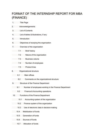 FORMAT OF THE INTERNSHIP REPORT FOR MBA
(FINANCE)
1. Title Page
2. Acknowledgements
3. List of Contents
4. List of tables & illustrations, if any
5. Introduction
6. Objectives of studying the organization
7. Overview of the organization
7.1 Brief history
7.2 Nature of the organization
7.3 Business volume
7.4 Number of employees
7.5 Product lines
8. Organizational structure
8.1 Main offices
8.2 Comments on the organizational structure
9. Structure of the Finance Department
9.1 Number of employees working in the Finance Department
9.2 Finance & Accounting operations
10. Functions of the Finance Department
10.1 Accounting system of the organization
10.2 Finance system of the organization
10.3 Use of electronic data in decision-making
10.4 Mobilization of funds
10.5 Generation of funds
10.6 Sources of funds
10.7 Allocation of funds
 
