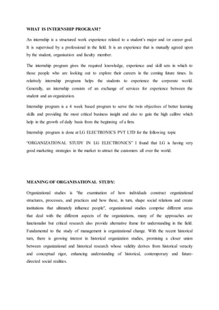 WHAT IS INTERNSHIP PROGRAM?
An internship is a structured work experience related to a student’s major and /or career goal.
It is supervised by a professional in the field. It is an experience that is mutually agreed upon
by the student, organisation and faculty member.
The internship program gives the required knowledge, experience and skill sets in which to
those people who are looking out to explore their careers in the coming future times. In
relatively internship programs helps the students to experience the corporate world.
Generally, an internship consists of an exchange of services for experience between the
student and an organization.
Internship program is a 4 week based program to serve the twin objectives of better learning
skills and providing the most critical business insight and also to gain the high calibre which
help in the growth of daily basis from the beginning of a firm.
Internship program is done at LG ELECTRONICS PVT LTD for the following topic
“ORGANIZATIONAL STUDY IN LG ELECTRONICS” I found that LG is having very
good marketing strategies in the market to attract the customers all over the world.
MEANING OF ORGANISATIONAL STUDY:
Organizational studies is "the examination of how individuals construct organizational
structures, processes, and practices and how these, in turn, shape social relations and create
institutions that ultimately influence people", organizational studies comprise different areas
that deal with the different aspects of the organizations, many of the approaches are
functionalist but critical research also provide alternative frame for understanding in the field.
Fundamental to the study of management is organizational change. With the recent historical
turn, there is growing interest in historical organization studies, promising a closer union
between organizational and historical research whose validity derives from historical veracity
and conceptual rigor, enhancing understanding of historical, contemporary and future-
directed social realities.
 