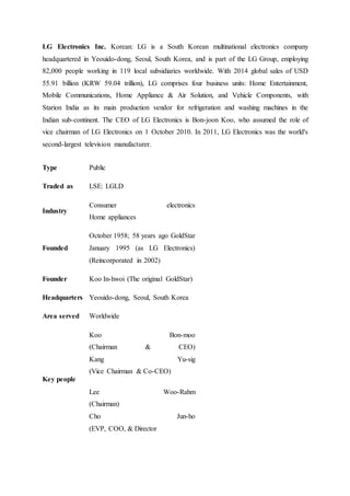 LG Electronics Inc. Korean: LG is a South Korean multinational electronics company
headquartered in Yeouido-dong, Seoul, South Korea, and is part of the LG Group, employing
82,000 people working in 119 local subsidiaries worldwide. With 2014 global sales of USD
55.91 billion (KRW 59.04 trillion), LG comprises four business units: Home Entertainment,
Mobile Communications, Home Appliance & Air Solution, and Vehicle Components, with
Starion India as its main production vendor for refrigeration and washing machines in the
Indian sub-continent. The CEO of LG Electronics is Bon-joon Koo, who assumed the role of
vice chairman of LG Electronics on 1 October 2010. In 2011, LG Electronics was the world's
second-largest television manufacturer.
Type Public
Traded as LSE: LGLD
Industry
Consumer electronics
Home appliances
Founded
October 1958; 58 years ago GoldStar
January 1995 (as LG Electronics)
(Reincorporated in 2002)
Founder Koo In-hwoi (The original GoldStar)
Headquarters Yeouido-dong, Seoul, South Korea
Area served Worldwide
Key people
Koo Bon-moo
(Chairman & CEO)
Kang Yu-sig
(Vice Chairman & Co-CEO)
Lee Woo-Rahm
(Chairman)
Cho Jun-ho
(EVP, COO, & Director
 