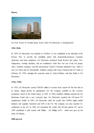 History
LG Twin Towers in Yeouido-dong, Seoul, where LG Electronics is headquartered
1958–1960s
In 1958, LG Electronics was founded as GoldStar. It was established in the aftermath of the
Korean War to provide the rebuilding nation with domestically-produced consumer
electronics and home appliances. LG Electronics produced South Korea's first radios, TVs,
refrigerators, washing machines, and air conditioners. Gold Star was one of the LG groups
with a brethren company, Lak-Hui (pronounced "Lucky") Chemical Industrial Corp. which is
now LG Chem and LG Households. GoldStar merged with Lucky Chemical and LG Cable on
February 28, 1995, changing the corporate name to Lucky-Goldstar, and then finally to LG
Electronics.
1970s–1990s
In 1978, LG Electronics earned US$100 million in revenue from exports for the first time in
its history. Rapid growth by globalization saw the company establish its first overseas
production, based in the United States, in 1982. In 1994, GoldStar officially adopted the LG
Electronics brand and a new corporate logo. LG Electronics acquired the US-based TV
manufacturer Zenith. In 1995, LG Electronics made the world's first CDMA digital mobile
handsets and supplied Ameritech and GTE in the US. The company was also awarded UL
certification in the US. In 1998, LG developed the world's first 60-inch plasma TV, and in
1999 established a joint venture with Philips – LG Phillips LCD – which now goes by the
name LG Display.
2000–present
 