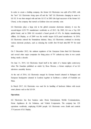 In order to create a holding company, the former LG Electronics was split off in 2002, with
the "new" LG Electronics being spun off and the "old" LG Electronics changing its name to
LG EI. It was then merged with and into LG CI in 2003 (the legal successor of the former LG
Chem), so the company that started as Goldstar does not currently exist.
LG Electronics plays a large role in the global consumer electronics industry; it was the
second-largest LCD TV manufacturer worldwide as of 2013. By 2005, LG was a Top 100
global brand, and in 2006 LG recorded a brand growth of 14%. Its display manufacturing
affiliate, LG Display, as of 2009 was the world's largest LCD panel manufacturer. In 2010,
LG Electronics entered the Smartphone industry. Since, LG Electronics continued to develop
various electronic products, such as releasing the world's first 84-inch ultra-HD TV for retail
sale.
On 5 December 2012, the antitrust regulators of the European Union fined LG Electronics
and several other major companies for fixing prices of TV cathode-ray tubes in two cartels
lasting nearly a decade.
On June 11, 2015, LG Electronics found itself in the midst of a human rights controversy
when The Guardian published an article by Rosa Moreno, a former employee of an LG
television assembly factory.
At the end of 2016, LG Electronics merged its German branch (situated in Ratingen) and
European headquarter (situated in London) together in Eschborn a suburb of Frankfurt am
Main.
In March 2017, LG Electronics was sued for its handling of hardware failures with recent
smart phones such as the LG G4.
Operations
LG Electronics has four business units: Home Entertainment, Mobile Communications,
Home Appliances & Air Solutions, and Vehicle Components. The company has 128
operations worldwide, employing 83,000 people. LG Electronics owns Zenith and controls
37.9 percent of LG Display.
 