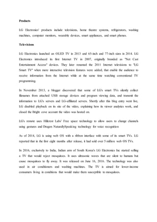 Products
LG Electronics' products include televisions, home theatre systems, refrigerators, washing
machines, computer monitors, wearable devices, smart appliances, and smart phones.
Televisions
LG Electronics launched an OLED TV in 2013 and 65-inch and 77-inch sizes in 2014. LG
Electronics introduced its first Internet TV in 2007, originally branded as "Net Cast
Entertainment Access" devices. They later renamed the 2011 Internet televisions to "LG
Smart TV" when more interactive television features were added, that enable the audience to
receive information from the Internet while at the same time watching conventional TV
programming.
In November 2013, a blogger discovered that some of LG's smart TVs silently collect
filenames from attached USB storage devices and program viewing data, and transmit the
information to LG's servers and LG-affiliated servers. Shortly after this blog entry went live,
LG disabled playback on its site of the video, explaining how its viewer analytics work, and
closed the Bright cove account the video was hosted on.
LG's remote uses Hillcrest Labs' Free space technology to allow users to change channels
using gestures and Dragon NaturallySpeaking technology for voice recognition
As of 2014, LG is using web OS with a ribbon interface with some of its smart TVs. LG
reported that in the first eight months after release, it had sold over 5 million web OS TVs.
In 2016, exclusively to India, Indian arm of South Korea's LG Electronics Inc started selling
a TV that would reject mosquitoes. It uses ultrasonic waves that are silent to humans but
cause mosquitoes to fly away. It was released on June 16, 2016. The technology was also
used in air conditioners and washing machines. The TV is aimed for lower-income
consumers living in conditions that would make them susceptible to mosquitoes.
 