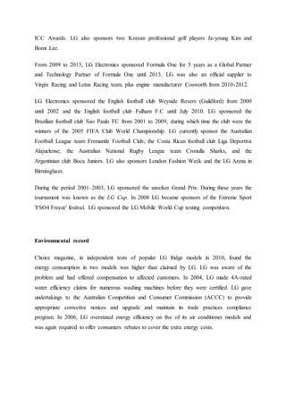 ICC Awards. LG also sponsors two Korean professional golf players Ja-young Kim and
Bomi Lee.
From 2009 to 2013, LG Electronics sponsored Formula One for 5 years as a Global Partner
and Technology Partner of Formula One until 2013. LG was also an official supplier to
Virgin Racing and Lotus Racing team, plus engine manufacturer Cosworth from 2010-2012.
LG Electronics sponsored the English football club Weyside Rovers (Guildford) from 2000
until 2002 and the English football club Fulham F.C until July 2010. LG sponsored the
Brazilian football club Sao Paulo FC from 2001 to 2009, during which time the club were the
winners of the 2005 FIFA Club World Championship. LG currently sponsor the Australian
Football League team Fremantle Football Club, the Costa Rican football club Liga Deportiva
Alajuelense, the Australian National Rugby League team Cronulla Sharks, and the
Argentinian club Boca Juniors. LG also sponsors London Fashion Week and the LG Arena in
Birmingham.
During the period 2001–2003, LG sponsored the snooker Grand Prix. During these years the
tournament was known as the LG Cup. In 2008 LG became sponsors of the Extreme Sport
'FSO4 Freeze' festival. LG sponsored the LG Mobile World Cup texting competition.
Environmental record
Choice magazine, in independent tests of popular LG fridge models in 2010, found the
energy consumption in two models was higher than claimed by LG. LG was aware of the
problem and had offered compensation to affected customers. In 2004, LG made 4A-rated
water efficiency claims for numerous washing machines before they were certified. LG gave
undertakings to the Australian Competition and Consumer Commission (ACCC) to provide
appropriate corrective notices and upgrade and maintain its trade practices compliance
program. In 2006, LG overstated energy efficiency on five of its air conditioner models and
was again required to offer consumers rebates to cover the extra energy costs.
 
