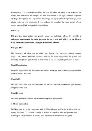 impression of LG's commitment to deliver the best. Therefore, the shape or the colour of this
symbol mark must never be changed. We have two versions of our logo: Corporate Logo and
3D Logo. The updated 3D Logo retains the heritage and equity of the Corporate Logo, while
aligning with our new positioning. It was redrawn to strengthen the visual impact of our
symbol mark and help communicate our attributes.
Why LG?
LG provides opportunities for growth based on individual talent. We provide a
welcoming environment for those prepared to work hard and achieve at the highest
level, and reward exceptional employee performance in kind.
Why join LG?
LG Electronics will allow you to realize your dreams. Our corporate environs promote
respect and nurture individual creativity, offering the keen opportunities for growth and
rewarding exceptional performance at every level. In all, LG is a pretty great place to work.
Great Opportunities
LG offers opportunities for fast growth to talented individuals and technical experts in offices
and hubs around the world.
Great Spirit
LG looks after those who are determined to succeed, and who demonstrate great initiative
and professional skills.
Great Rewards
LG offers guaranteed rewards for exceptional employee performance.
A Global Corporation
LG Electronics is a global corporation with 82,000 employees working for its 81 subsidiaries
around the world. LG Electronics strives to provide its customers with new products and
technologies. LG Electronics is a world-class electronics/telecommunication giant.
 
