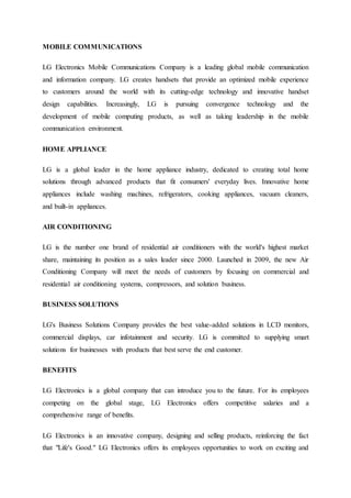 MOBILE COMMUNICATIONS
LG Electronics Mobile Communications Company is a leading global mobile communication
and information company. LG creates handsets that provide an optimized mobile experience
to customers around the world with its cutting-edge technology and innovative handset
design capabilities. Increasingly, LG is pursuing convergence technology and the
development of mobile computing products, as well as taking leadership in the mobile
communication environment.
HOME APPLIANCE
LG is a global leader in the home appliance industry, dedicated to creating total home
solutions through advanced products that fit consumers' everyday lives. Innovative home
appliances include washing machines, refrigerators, cooking appliances, vacuum cleaners,
and built-in appliances.
AIR CONDITIONING
LG is the number one brand of residential air conditioners with the world's highest market
share, maintaining its position as a sales leader since 2000. Launched in 2009, the new Air
Conditioning Company will meet the needs of customers by focusing on commercial and
residential air conditioning systems, compressors, and solution business.
BUSINESS SOLUTIONS
LG's Business Solutions Company provides the best value-added solutions in LCD monitors,
commercial displays, car infotainment and security. LG is committed to supplying smart
solutions for businesses with products that best serve the end customer.
BENEFITS
LG Electronics is a global company that can introduce you to the future. For its employees
competing on the global stage, LG Electronics offers competitive salaries and a
comprehensive range of benefits.
LG Electronics is an innovative company, designing and selling products, reinforcing the fact
that "Life's Good." LG Electronics offers its employees opportunities to work on exciting and
 