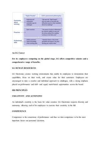 An LG Career
For its employees competing on the global stage, LG offers competitive salaries and a
comprehensive range of benefits.
LG HUMAN RESOURCES
LG Electronics creates working environments that enable its employees to demonstrate their
capabilities, focus on their work, and create value for their customers. Employees are
encouraged to take a creative and individual approach to challenges, with a strong emphasis
placed on performance and skill—and equal, merit-based opportunities across the board.
HR PRINCIPLES
CREATIVITY AND AUTONOMY
An individual's creativity is the basis for value creation. LG Electronics respects diversity and
autonomy, allowing each of its employees to exercise their creativity to the full.
COMPETENCE
Competence is the cornerstone of performance and thus we take competence to be the most
important factor our personnel decisions.
 