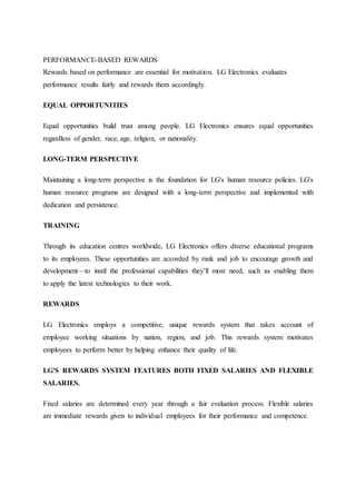 PERFORMANCE-BASED REWARDS
Rewards based on performance are essential for motivation. LG Electronics evaluates
performance results fairly and rewards them accordingly.
EQUAL OPPORTUNITIES
Equal opportunities build trust among people. LG Electronics ensures equal opportunities
regardless of gender, race, age, religion, or nationality.
LONG-TERM PERSPECTIVE
Maintaining a long-term perspective is the foundation for LG's human resource policies. LG's
human resource programs are designed with a long-term perspective and implemented with
dedication and persistence.
TRAINING
Through its education centres worldwide, LG Electronics offers diverse educational programs
to its employees. These opportunities are accorded by rank and job to encourage growth and
development—to instil the professional capabilities they’ll most need, such as enabling them
to apply the latest technologies to their work.
REWARDS
LG Electronics employs a competitive, unique rewards system that takes account of
employee working situations by nation, region, and job. This rewards system motivates
employees to perform better by helping enhance their quality of life.
LG'S REWARDS SYSTEM FEATURES BOTH FIXED SALARIES AND FLEXIBLE
SALARIES.
Fixed salaries are determined every year through a fair evaluation process. Flexible salaries
are immediate rewards given to individual employees for their performance and competence.
 