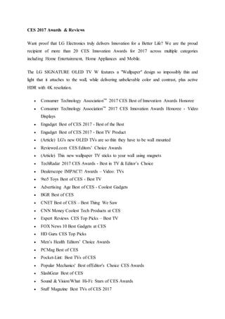 CES 2017 Awards & Reviews
Want proof that LG Electronics truly delivers Innovation for a Better Life? We are the proud
recipient of more than 20 CES Innovation Awards for 2017 across multiple categories
including Home Entertainment, Home Appliances and Mobile.
The LG SIGNATURE OLED TV W features a "Wallpaper" design so impossibly thin and
light that it attaches to the wall, while delivering unbelievable color and contrast, plus active
HDR with 4K resolution.
 Consumer Technology Association™ 2017 CES Best of Innovation Awards Honoree
 Consumer Technology Association™ 2017 CES Innovation Awards Honoree - Video
Displays
 Engadget Best of CES 2017 - Best of the Best
 Engadget Best of CES 2017 - Best TV Product
 (Article) LG's new OLED TVs are so thin they have to be wall mounted
 Reviewed.com CES Editors’ Choice Awards
 (Article) This new wallpaper TV sticks to your wall using magnets
 TechRadar 2017 CES Awards - Best in TV & Editor’s Choice
 Dealerscope IMPACT! Awards – Video: TVs
 9to5 Toys Best of CES - Best TV
 Advertising Age Best of CES - Coolest Gadgets
 BGR Best of CES
 CNET Best of CES – Best Thing We Saw
 CNN Money Coolest Tech Products at CES
 Expert Reviews CES Top Picks – Best TV
 FOX News 10 Best Gadgets at CES
 HD Guru CES Top Picks
 Men’s Health Editors’ Choice Awards
 PCMag Best of CES
 Pocket-Lint: Best TVs of CES
 Popular Mechanics' Best of/Editor's Choice CES Awards
 SlashGear Best of CES
 Sound & Vision/What Hi-Fi: Stars of CES Awards
 Stuff Magazine Best TVs of CES 2017
 