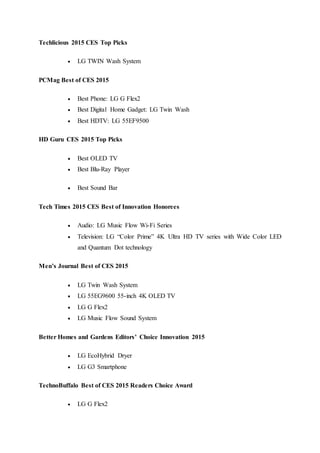 Techlicious 2015 CES Top Picks
 LG TWIN Wash System
PCMag Best of CES 2015
 Best Phone: LG G Flex2
 Best Digital Home Gadget: LG Twin Wash
 Best HDTV: LG 55EF9500
HD Guru CES 2015 Top Picks
 Best OLED TV
 Best Blu-Ray Player
 Best Sound Bar
Tech Times 2015 CES Best of Innovation Honorees
 Audio: LG Music Flow Wi-Fi Series
 Television: LG “Color Prime” 4K Ultra HD TV series with Wide Color LED
and Quantum Dot technology
Men’s Journal Best of CES 2015
 LG Twin Wash System
 LG 55EG9600 55-inch 4K OLED TV
 LG G Flex2
 LG Music Flow Sound System
Better Homes and Gardens Editors’ Choice Innovation 2015
 LG EcoHybrid Dryer
 LG G3 Smartphone
TechnoBuffalo Best of CES 2015 Readers Choice Award
 LG G Flex2
 