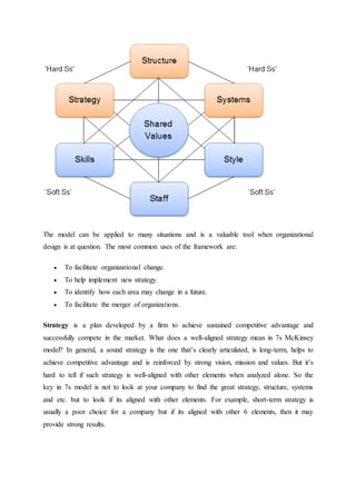The model can be applied to many situations and is a valuable tool when organizational
design is at question. The most common uses of the framework are:
 To facilitate organizational change.
 To help implement new strategy.
 To identify how each area may change in a future.
 To facilitate the merger of organizations.
Strategy is a plan developed by a firm to achieve sustained competitive advantage and
successfully compete in the market. What does a well-aligned strategy mean in 7s McKinsey
model? In general, a sound strategy is the one that’s clearly articulated, is long-term, helps to
achieve competitive advantage and is reinforced by strong vision, mission and values. But it’s
hard to tell if such strategy is well-aligned with other elements when analyzed alone. So the
key in 7s model is not to look at your company to find the great strategy, structure, systems
and etc. but to look if its aligned with other elements. For example, short-term strategy is
usually a poor choice for a company but if its aligned with other 6 elements, then it may
provide strong results.
 
