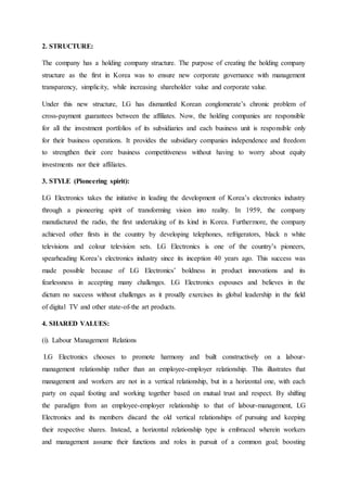 2. STRUCTURE:
The company has a holding company structure. The purpose of creating the holding company
structure as the first in Korea was to ensure new corporate governance with management
transparency, simplicity, while increasing shareholder value and corporate value.
Under this new structure, LG has dismantled Korean conglomerate’s chronic problem of
cross-payment guarantees between the affiliates. Now, the holding companies are responsible
for all the investment portfolios of its subsidiaries and each business unit is responsible only
for their business operations. It provides the subsidiary companies independence and freedom
to strengthen their core business competitiveness without having to worry about equity
investments nor their affiliates.
3. STYLE (Pioneering spirit):
LG Electronics takes the initiative in leading the development of Korea’s electronics industry
through a pioneering spirit of transforming vision into reality. In 1959, the company
manufactured the radio, the first undertaking of its kind in Korea. Furthermore, the company
achieved other firsts in the country by developing telephones, refrigerators, black n white
televisions and colour television sets. LG Electronics is one of the country’s pioneers,
spearheading Korea’s electronics industry since its inception 40 years ago. This success was
made possible because of LG Electronics’ boldness in product innovations and its
fearlessness in accepting many challenges. LG Electronics espouses and believes in the
dictum no success without challenges as it proudly exercises its global leadership in the field
of digital TV and other state-of-the art products.
4. SHARED VALUES:
(i). Labour Management Relations
LG Electronics chooses to promote harmony and built constructively on a labour-
management relationship rather than an employee-employer relationship. This illustrates that
management and workers are not in a vertical relationship, but in a horizontal one, with each
party on equal footing and working together based on mutual trust and respect. By shifting
the paradigm from an employee-employer relationship to that of labour-management, LG
Electronics and its members discard the old vertical relationships of pursuing and keeping
their respective shares. Instead, a horizontal relationship type is embraced wherein workers
and management assume their functions and roles in pursuit of a common goal; boosting
 