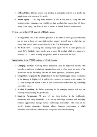 5. CSR activities: LG has always been involved in community work so as to involve the
people in the co-creation of the wealth.
6. Brand equity – The long term presence of LG in the market, along with their
amazing product strategies, and reliability on their products has ensured that LG has a
strong brand equity, and hence is able to survive in a tough business environment.
Weaknesses in the SWOT analysis of LG electronics
1. Management: Due to its extensive presence in the white & brown goods market they
are not able to focus on every single product category properly due to which they are
losing their market share in several products like T.V, Refrigerator etc.
2. No Cash cows – Samsung has amazing brand equity due to its smart phones and
smart TV’s. Similarly, most brands have a super hit product which is a cash cow.
However, in LG, there is hardly any product which is a cash cow for them.
Opportunities in the SWOT analysis of LG electronics
1. Changing lifestyle: Growing urban population, Rise in disposable income, shift
towards technological products & migration from rural to urban areas are some of the
factors that will be the driving force for the home appliances, electronics goods
2. Competitors helping in the adaptation of the new technology: Intense competition
in the industry is helping LG in making their products acceptable to the society. So
LG can leverage out benefit of this & can increase their market share by considering
competitors move.
3. Market Expansion: By further penetrating to the emerging markets will help the
company in accelerating its growth rate.
4. Strategic Partnership: Till now LG has been involved in the collaborative
partnership with many companies. It is making technology advances and identifying
business opportunities through various partnerships relationships with some of the
world’s leading companies. Strategic alliance between corporations in which
companies with different infrastructures cooperate in the fast-developing.
 