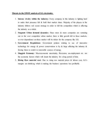 Threats in the SWOT analysis of LG electronics
1. Intense rivalry within the industry: Every company in this industry is fighting hard
to make their presence felt & hold their market share. Majority of the players in the
industry follows red ocean strategy in order to kill the competition which is affecting
the industry as a whole.
2. Stagnant Urban demand dynamics: Since more & more companies are venturing
out in the over competitive urban market, there is little growth left in these markets,
so over dependence on these market will be riskier for the company like LG.
3. Government Regulations: Government policies relating to use of innovative
technology for energy & power conservations is by & large affecting the industry &
forcing them to switch to renewable sources of energy.
4. Sluggish Economy: Macroeconomic uncertainty, Recession, un-employment etc. are
the economic factors which will daunt the industry for a long period of time.
5. Rising Raw material cost: Due to rising raw material prices & labour cost, LG’s
margins are shrinking which is making the business operations less profitable.
 