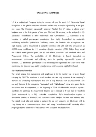 EXECUTIVE SUMMARY
LG is a multinational Company having its presence all over the world. LG Electronics’ brand
recognition in the global consumer electronics market has increased exponentially in the past
two years The Company successfully achieved “Global Top 3” status in almost every
business area in the first quarter of this year. Much of this success can be attributed to LG
Electronics’ commitment to drive “Innovation” and “Globalization”. LG Electronics is re-
inventing its global procurement organization from highly decentralized to centre-led,
establishing streamline procurement leadership across five business units (companies) and
eight regions. LGE’s procurement is currently comprised of2, 200 staff who are part of an
84,000-strong workforce in 115 operations globally, managing US$26 billion direct spend
and US$10 billion general spend, led by Tom Linton, Executive Vice President and Chief
Procurement Officer. The profitability of LG Electronics is heavily dependent on
procurement’s performance and efficiency since its spending represents80 percent of
revenues. LG Electronics procurement is re-positioning the organization to a new level while
maintaining its focus on high quality manufacturing and becoming a global top brand.
Speed of Transformation
The target among top management and employees is to be number one in every brand
category by 2012.The roadmap to reach number one not only resonates in the company’s
financial and marketing measurements but also in key functions such as procurement. This
can only happen if the company’s “Innovation” and “Globalization” occur at a pace that is
much faster than its competitors. At the beginning of 2008, LG Electronics started to lay out a
foundation to centralize its procurement function and it initiated a 3-year plan to transform
global procurement to a fully centre-led organization. Such transformation requires a
tremendous amount of teamwork and consensus across multiple functions and business units.
The speed, work ethic and culture to achieve this are very unique to LG Electronics with its
long history as a consensus-driven culture and strong “tear-down-rebuild” mentality where
people get behind an initiative very quickly once a decision has been made.
 