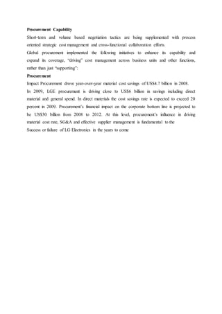 Procurement Capability
Short-term and volume based negotiation tactics are being supplemented with process
oriented strategic cost management and cross-functional collaboration efforts.
Global procurement implemented the following initiatives to enhance its capability and
expand its coverage, “driving” cost management across business units and other functions,
rather than just “supporting”:
Procurement
Impact Procurement drove year-over-year material cost savings of US$4.7 billion in 2008.
In 2009, LGE procurement is driving close to US$6 billion in savings including direct
material and general spend. In direct materials the cost savings rate is expected to exceed 20
percent in 2009. Procurement’s financial impact on the corporate bottom line is projected to
be US$30 billion from 2008 to 2012. At this level, procurement’s influence in driving
material cost rate, SG&A and effective supplier management is fundamental to the
Success or failure of LG Electronics in the years to come
 