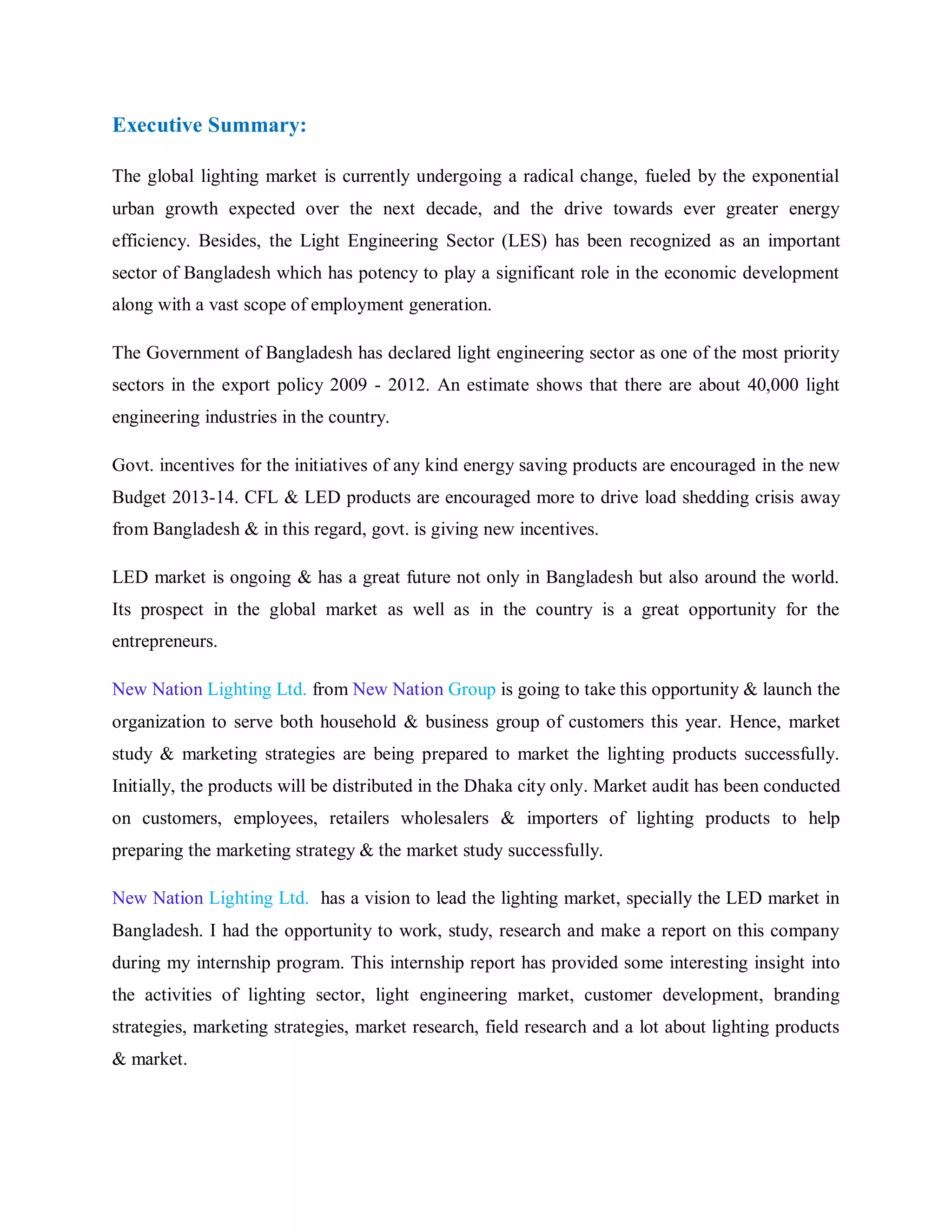 Executive Summary:
The global lighting market is currently undergoing a radical change, fueled by the exponential
urban growth expected over the next decade, and the drive towards ever greater energy
efficiency. Besides, the Light Engineering Sector (LES) has been recognized as an important
sector of Bangladesh which has potency to play a significant role in the economic development
along with a vast scope of employment generation.
The Government of Bangladesh has declared light engineering sector as one of the most priority
sectors in the export policy 2009 - 2012. An estimate shows that there are about 40,000 light
engineering industries in the country.
Govt. incentives for the initiatives of any kind energy saving products are encouraged in the new
Budget 2013-14. CFL & LED products are encouraged more to drive load shedding crisis away
from Bangladesh & in this regard, govt. is giving new incentives.
LED market is ongoing & has a great future not only in Bangladesh but also around the world.
Its prospect in the global market as well as in the country is a great opportunity for the
entrepreneurs.
New Nation Lighting Ltd. from New Nation Group is going to take this opportunity & launch the
organization to serve both household & business group of customers this year. Hence, market
study & marketing strategies are being prepared to market the lighting products successfully.
Initially, the products will be distributed in the Dhaka city only. Market audit has been conducted
on customers, employees, retailers wholesalers & importers of lighting products to help
preparing the marketing strategy & the market study successfully.
New Nation Lighting Ltd. has a vision to lead the lighting market, specially the LED market in
Bangladesh. I had the opportunity to work, study, research and make a report on this company
during my internship program. This internship report has provided some interesting insight into
the activities of lighting sector, light engineering market, customer development, branding
strategies, marketing strategies, market research, field research and a lot about lighting products
& market.
 