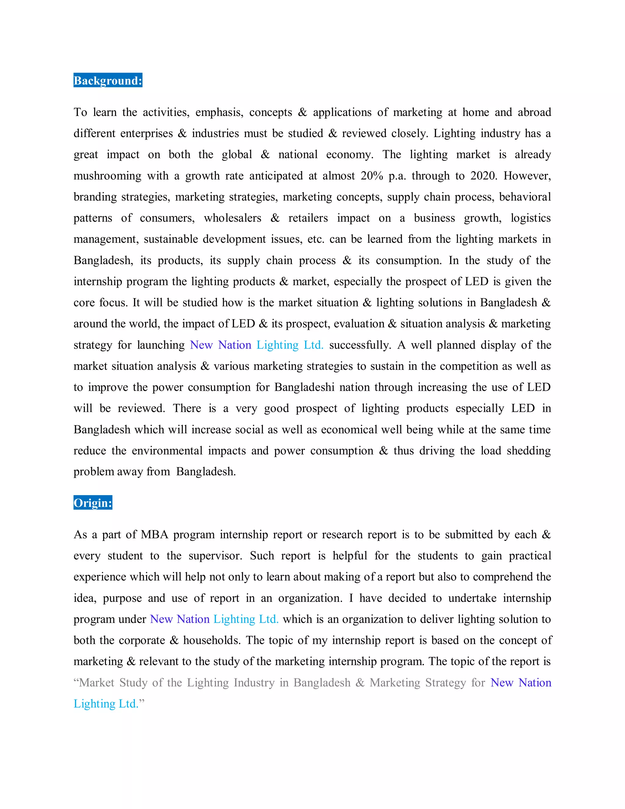 Background:
To learn the activities, emphasis, concepts & applications of marketing at home and abroad
different enterprises & industries must be studied & reviewed closely. Lighting industry has a
great impact on both the global & national economy. The lighting market is already
mushrooming with a growth rate anticipated at almost 20% p.a. through to 2020. However,
branding strategies, marketing strategies, marketing concepts, supply chain process, behavioral
patterns of consumers, wholesalers & retailers impact on a business growth, logistics
management, sustainable development issues, etc. can be learned from the lighting markets in
Bangladesh, its products, its supply chain process & its consumption. In the study of the
internship program the lighting products & market, especially the prospect of LED is given the
core focus. It will be studied how is the market situation & lighting solutions in Bangladesh &
around the world, the impact of LED & its prospect, evaluation & situation analysis & marketing
strategy for launching New Nation Lighting Ltd. successfully. A well planned display of the
market situation analysis & various marketing strategies to sustain in the competition as well as
to improve the power consumption for Bangladeshi nation through increasing the use of LED
will be reviewed. There is a very good prospect of lighting products especially LED in
Bangladesh which will increase social as well as economical well being while at the same time
reduce the environmental impacts and power consumption & thus driving the load shedding
problem away from Bangladesh.
Origin:
As a part of MBA program internship report or research report is to be submitted by each &
every student to the supervisor. Such report is helpful for the students to gain practical
experience which will help not only to learn about making of a report but also to comprehend the
idea, purpose and use of report in an organization. I have decided to undertake internship
program under New Nation Lighting Ltd. which is an organization to deliver lighting solution to
both the corporate & households. The topic of my internship report is based on the concept of
marketing & relevant to the study of the marketing internship program. The topic of the report is
“Market Study of the Lighting Industry in Bangladesh & Marketing Strategy for New Nation
Lighting Ltd.”
 