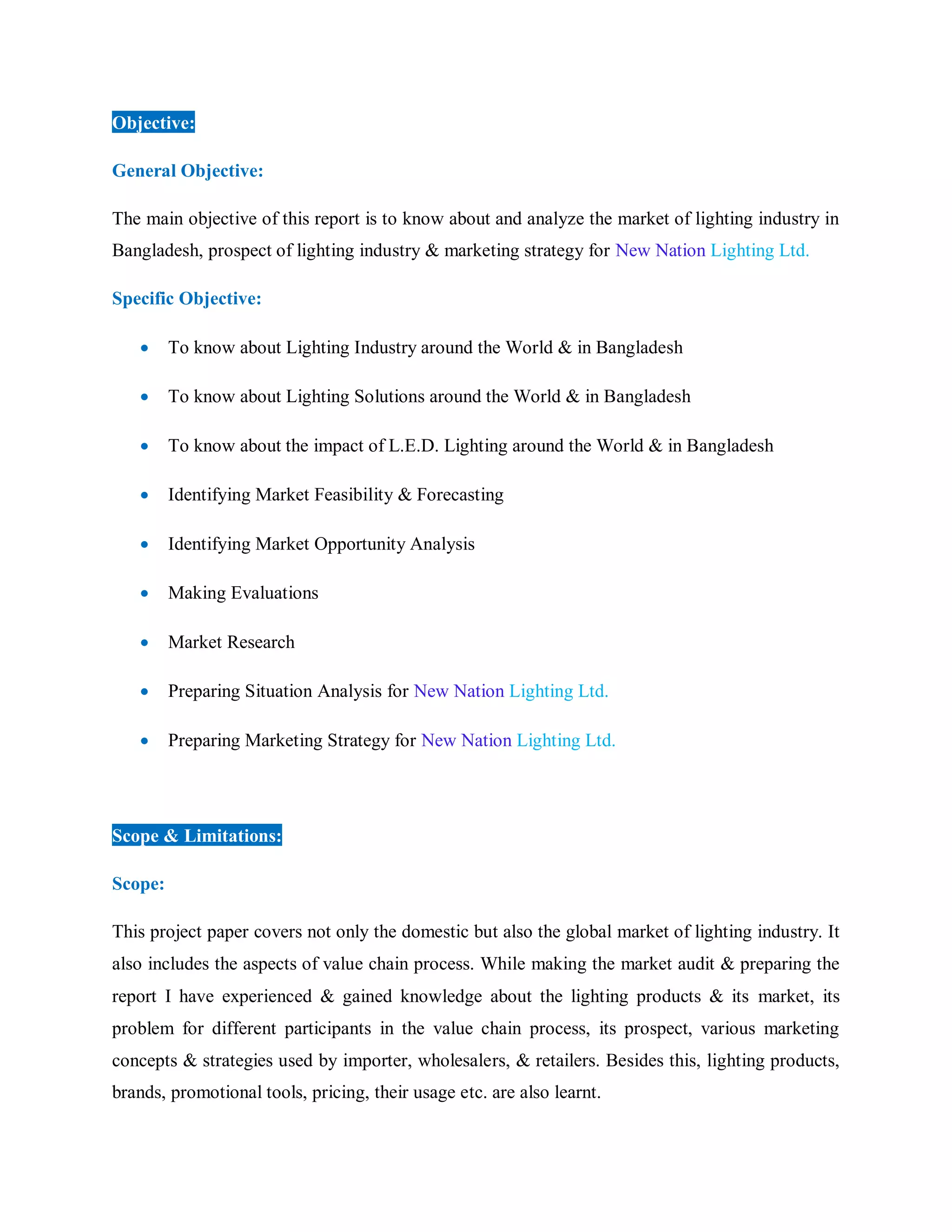 Objective:
General Objective:
The main objective of this report is to know about and analyze the market of lighting industry in
Bangladesh, prospect of lighting industry & marketing strategy for New Nation Lighting Ltd.
Specific Objective:
 To know about Lighting Industry around the World & in Bangladesh
 To know about Lighting Solutions around the World & in Bangladesh
 To know about the impact of L.E.D. Lighting around the World & in Bangladesh
 Identifying Market Feasibility & Forecasting
 Identifying Market Opportunity Analysis
 Making Evaluations
 Market Research
 Preparing Situation Analysis for New Nation Lighting Ltd.
 Preparing Marketing Strategy for New Nation Lighting Ltd.
Scope & Limitations:
Scope:
This project paper covers not only the domestic but also the global market of lighting industry. It
also includes the aspects of value chain process. While making the market audit & preparing the
report I have experienced & gained knowledge about the lighting products & its market, its
problem for different participants in the value chain process, its prospect, various marketing
concepts & strategies used by importer, wholesalers, & retailers. Besides this, lighting products,
brands, promotional tools, pricing, their usage etc. are also learnt.
 