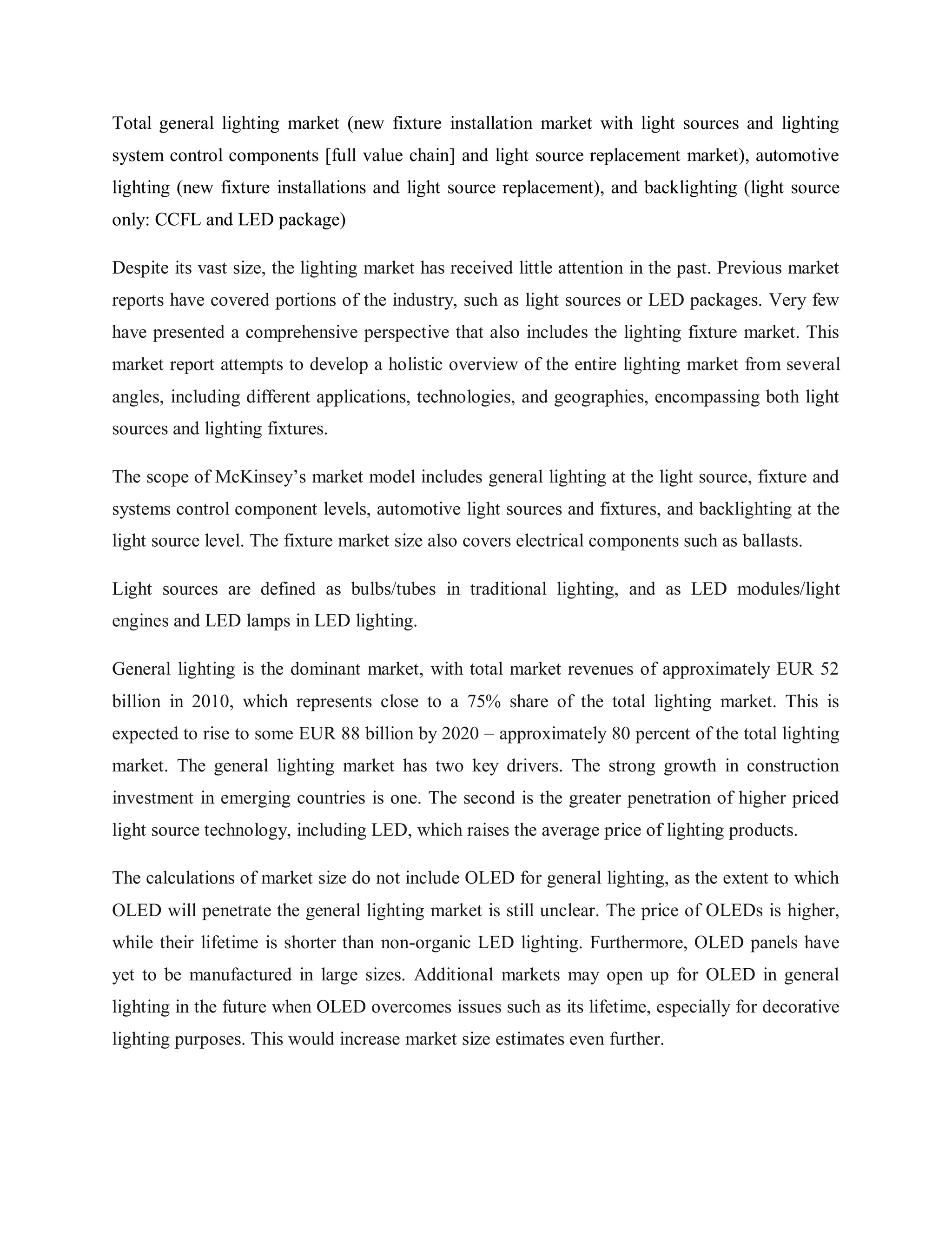 Total general lighting market (new fixture installation market with light sources and lighting
system control components [full value chain] and light source replacement market), automotive
lighting (new fixture installations and light source replacement), and backlighting (light source
only: CCFL and LED package)
Despite its vast size, the lighting market has received little attention in the past. Previous market
reports have covered portions of the industry, such as light sources or LED packages. Very few
have presented a comprehensive perspective that also includes the lighting fixture market. This
market report attempts to develop a holistic overview of the entire lighting market from several
angles, including different applications, technologies, and geographies, encompassing both light
sources and lighting fixtures.
The scope of McKinsey‟s market model includes general lighting at the light source, fixture and
systems control component levels, automotive light sources and fixtures, and backlighting at the
light source level. The fixture market size also covers electrical components such as ballasts.
Light sources are defined as bulbs/tubes in traditional lighting, and as LED modules/light
engines and LED lamps in LED lighting.
General lighting is the dominant market, with total market revenues of approximately EUR 52
billion in 2010, which represents close to a 75% share of the total lighting market. This is
expected to rise to some EUR 88 billion by 2020 – approximately 80 percent of the total lighting
market. The general lighting market has two key drivers. The strong growth in construction
investment in emerging countries is one. The second is the greater penetration of higher priced
light source technology, including LED, which raises the average price of lighting products.
The calculations of market size do not include OLED for general lighting, as the extent to which
OLED will penetrate the general lighting market is still unclear. The price of OLEDs is higher,
while their lifetime is shorter than non-organic LED lighting. Furthermore, OLED panels have
yet to be manufactured in large sizes. Additional markets may open up for OLED in general
lighting in the future when OLED overcomes issues such as its lifetime, especially for decorative
lighting purposes. This would increase market size estimates even further.
 