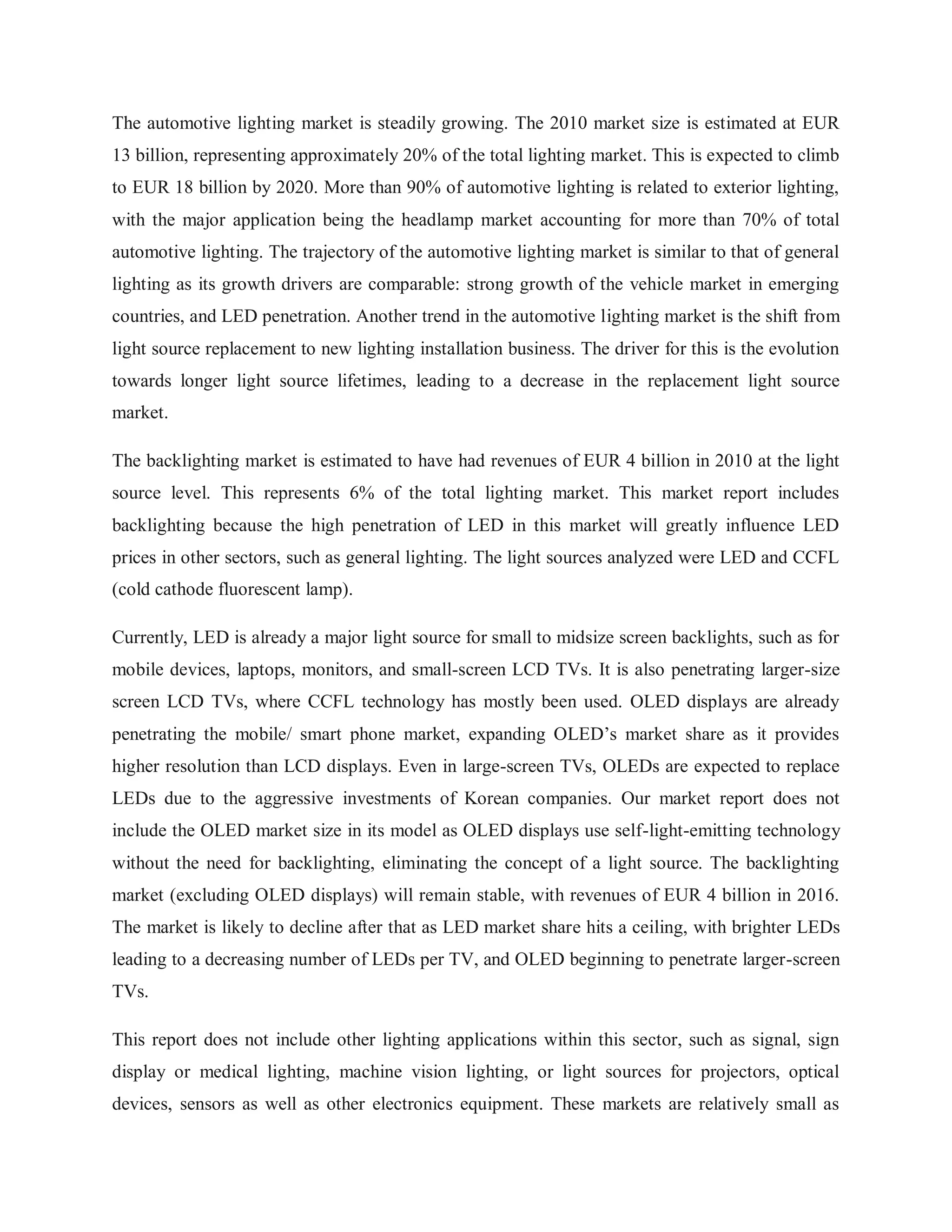 The automotive lighting market is steadily growing. The 2010 market size is estimated at EUR
13 billion, representing approximately 20% of the total lighting market. This is expected to climb
to EUR 18 billion by 2020. More than 90% of automotive lighting is related to exterior lighting,
with the major application being the headlamp market accounting for more than 70% of total
automotive lighting. The trajectory of the automotive lighting market is similar to that of general
lighting as its growth drivers are comparable: strong growth of the vehicle market in emerging
countries, and LED penetration. Another trend in the automotive lighting market is the shift from
light source replacement to new lighting installation business. The driver for this is the evolution
towards longer light source lifetimes, leading to a decrease in the replacement light source
market.
The backlighting market is estimated to have had revenues of EUR 4 billion in 2010 at the light
source level. This represents 6% of the total lighting market. This market report includes
backlighting because the high penetration of LED in this market will greatly influence LED
prices in other sectors, such as general lighting. The light sources analyzed were LED and CCFL
(cold cathode fluorescent lamp).
Currently, LED is already a major light source for small to midsize screen backlights, such as for
mobile devices, laptops, monitors, and small-screen LCD TVs. It is also penetrating larger-size
screen LCD TVs, where CCFL technology has mostly been used. OLED displays are already
penetrating the mobile/ smart phone market, expanding OLED‟s market share as it provides
higher resolution than LCD displays. Even in large-screen TVs, OLEDs are expected to replace
LEDs due to the aggressive investments of Korean companies. Our market report does not
include the OLED market size in its model as OLED displays use self-light-emitting technology
without the need for backlighting, eliminating the concept of a light source. The backlighting
market (excluding OLED displays) will remain stable, with revenues of EUR 4 billion in 2016.
The market is likely to decline after that as LED market share hits a ceiling, with brighter LEDs
leading to a decreasing number of LEDs per TV, and OLED beginning to penetrate larger-screen
TVs.
This report does not include other lighting applications within this sector, such as signal, sign
display or medical lighting, machine vision lighting, or light sources for projectors, optical
devices, sensors as well as other electronics equipment. These markets are relatively small as
 