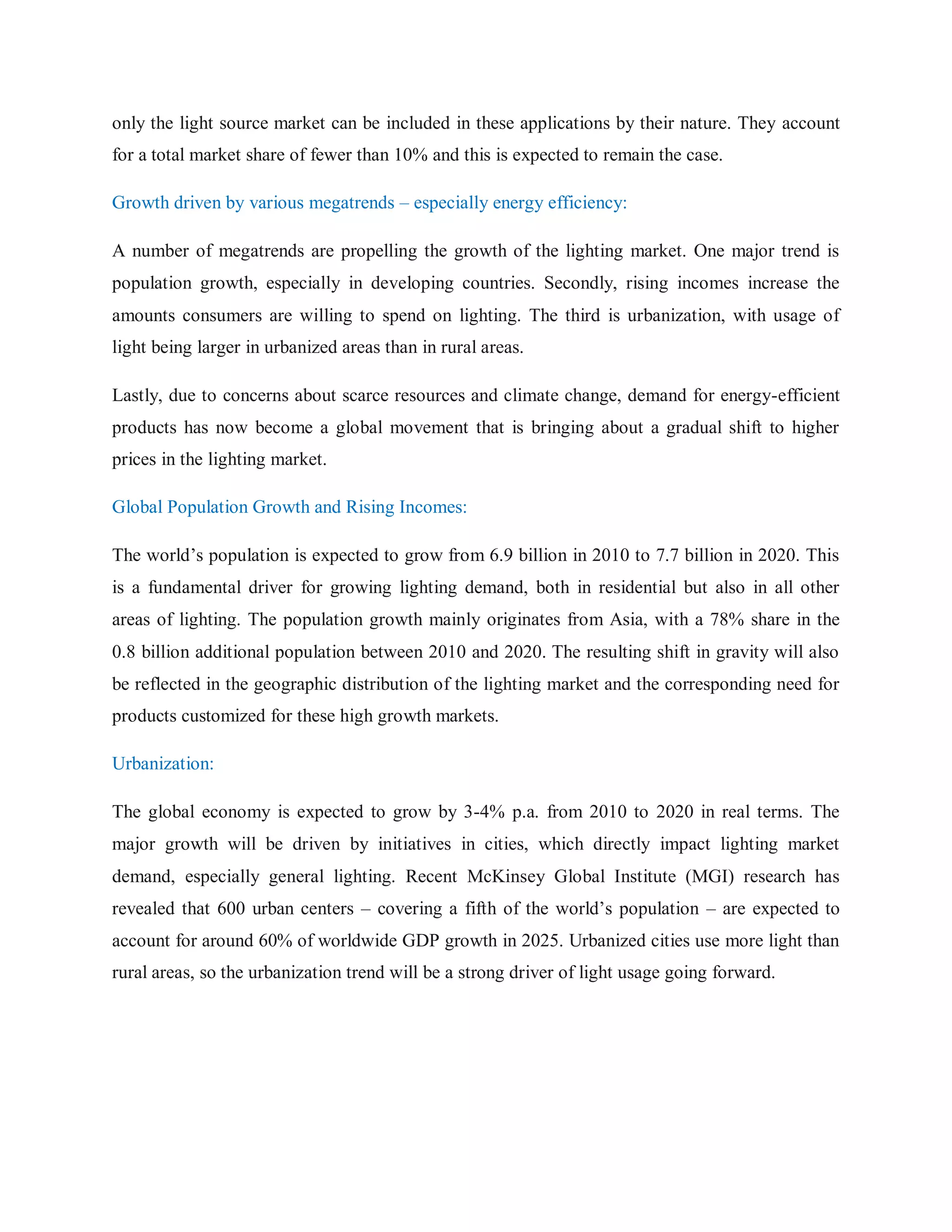 only the light source market can be included in these applications by their nature. They account
for a total market share of fewer than 10% and this is expected to remain the case.
Growth driven by various megatrends – especially energy efficiency:
A number of megatrends are propelling the growth of the lighting market. One major trend is
population growth, especially in developing countries. Secondly, rising incomes increase the
amounts consumers are willing to spend on lighting. The third is urbanization, with usage of
light being larger in urbanized areas than in rural areas.
Lastly, due to concerns about scarce resources and climate change, demand for energy-efficient
products has now become a global movement that is bringing about a gradual shift to higher
prices in the lighting market.
Global Population Growth and Rising Incomes:
The world‟s population is expected to grow from 6.9 billion in 2010 to 7.7 billion in 2020. This
is a fundamental driver for growing lighting demand, both in residential but also in all other
areas of lighting. The population growth mainly originates from Asia, with a 78% share in the
0.8 billion additional population between 2010 and 2020. The resulting shift in gravity will also
be reflected in the geographic distribution of the lighting market and the corresponding need for
products customized for these high growth markets.
Urbanization:
The global economy is expected to grow by 3-4% p.a. from 2010 to 2020 in real terms. The
major growth will be driven by initiatives in cities, which directly impact lighting market
demand, especially general lighting. Recent McKinsey Global Institute (MGI) research has
revealed that 600 urban centers – covering a fifth of the world‟s population – are expected to
account for around 60% of worldwide GDP growth in 2025. Urbanized cities use more light than
rural areas, so the urbanization trend will be a strong driver of light usage going forward.
 