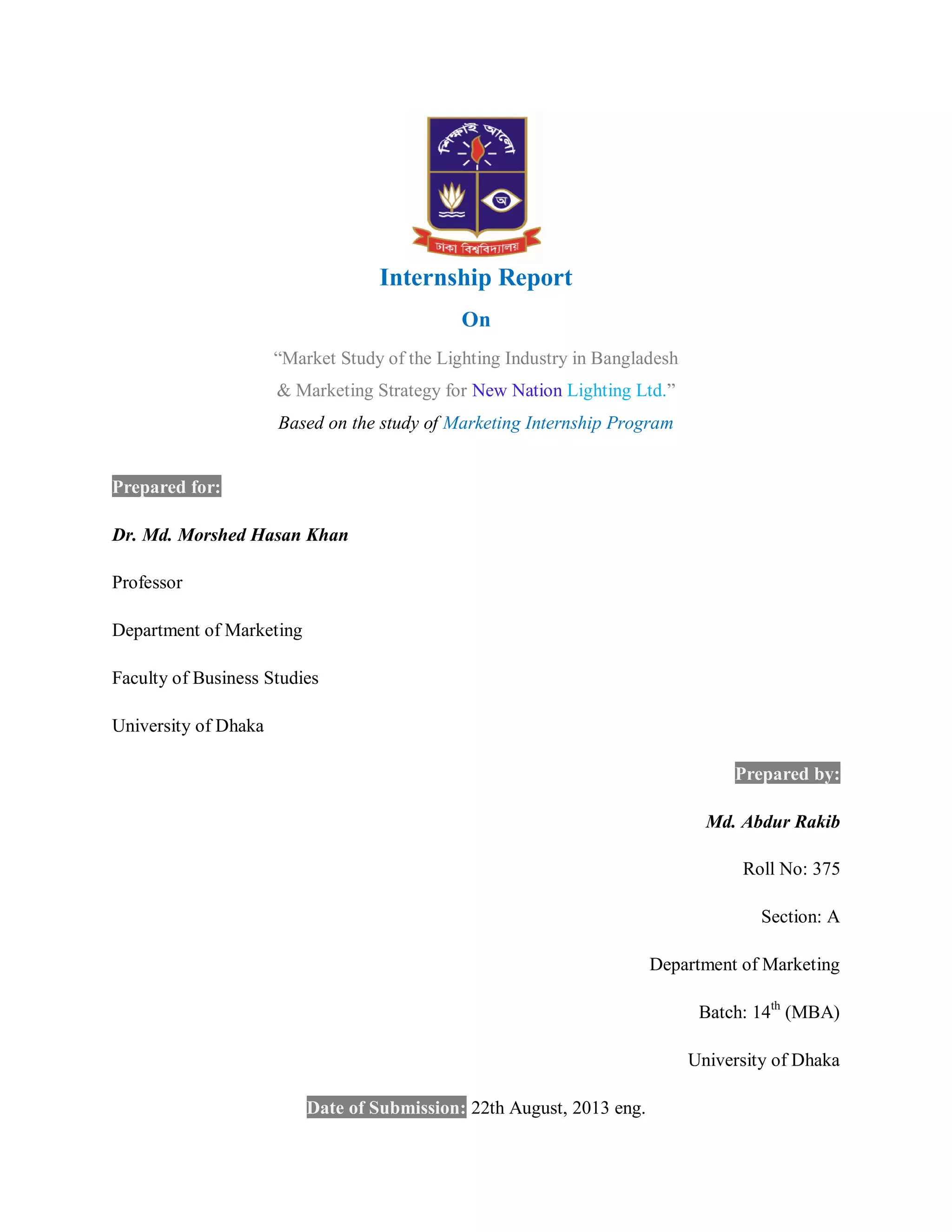 Internship Report
On
“Market Study of the Lighting Industry in Bangladesh
& Marketing Strategy for New Nation Lighting Ltd.”
Based on the study of Marketing Internship Program
Prepared for:
Dr. Md. Morshed Hasan Khan
Professor
Department of Marketing
Faculty of Business Studies
University of Dhaka
Prepared by:
Md. Abdur Rakib
Roll No: 375
Section: A
Department of Marketing
Batch: 14th
(MBA)
University of Dhaka
Date of Submission: 22th August, 2013 eng.
 
