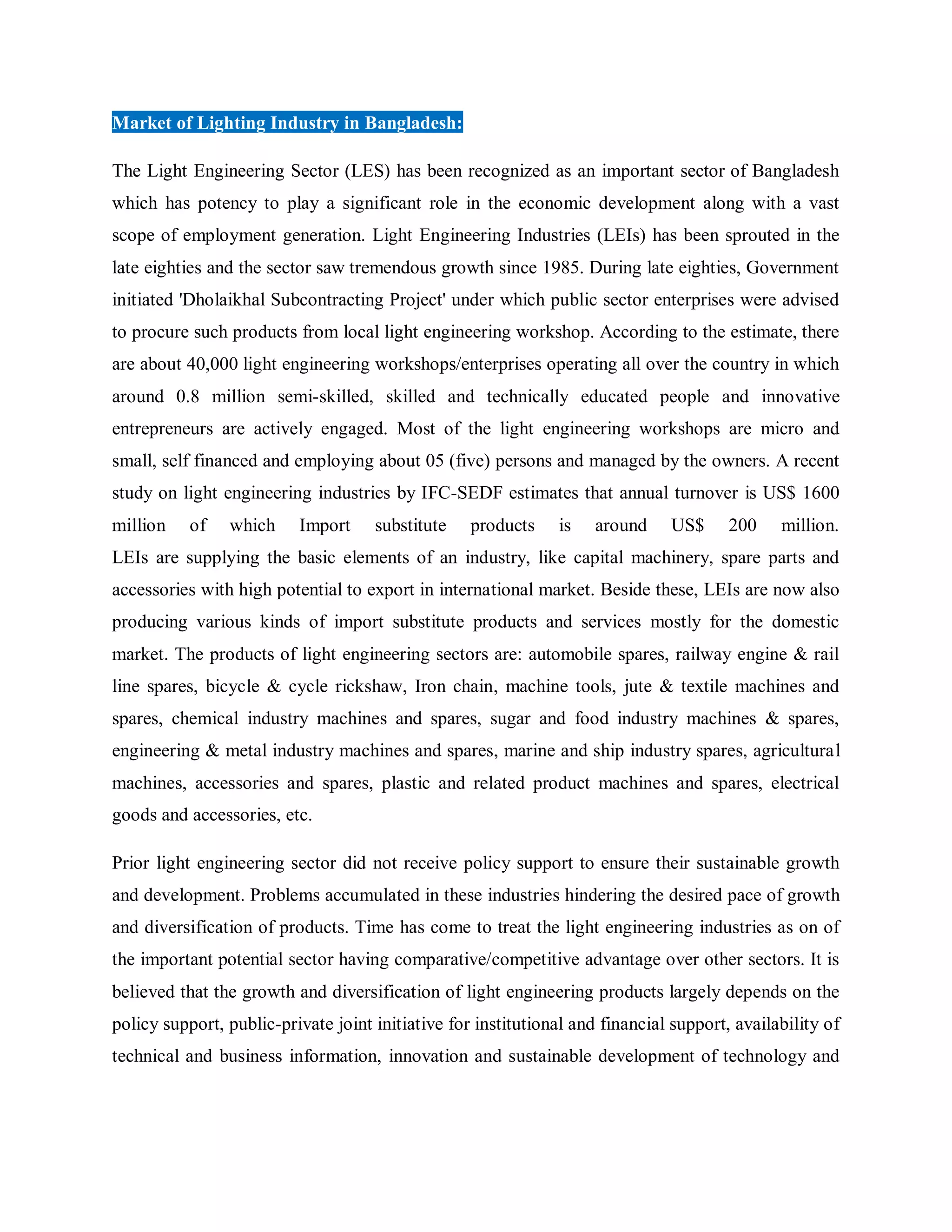 Market of Lighting Industry in Bangladesh:
The Light Engineering Sector (LES) has been recognized as an important sector of Bangladesh
which has potency to play a significant role in the economic development along with a vast
scope of employment generation. Light Engineering Industries (LEIs) has been sprouted in the
late eighties and the sector saw tremendous growth since 1985. During late eighties, Government
initiated 'Dholaikhal Subcontracting Project' under which public sector enterprises were advised
to procure such products from local light engineering workshop. According to the estimate, there
are about 40,000 light engineering workshops/enterprises operating all over the country in which
around 0.8 million semi-skilled, skilled and technically educated people and innovative
entrepreneurs are actively engaged. Most of the light engineering workshops are micro and
small, self financed and employing about 05 (five) persons and managed by the owners. A recent
study on light engineering industries by IFC-SEDF estimates that annual turnover is US$ 1600
million of which Import substitute products is around US$ 200 million.
LEIs are supplying the basic elements of an industry, like capital machinery, spare parts and
accessories with high potential to export in international market. Beside these, LEIs are now also
producing various kinds of import substitute products and services mostly for the domestic
market. The products of light engineering sectors are: automobile spares, railway engine & rail
line spares, bicycle & cycle rickshaw, Iron chain, machine tools, jute & textile machines and
spares, chemical industry machines and spares, sugar and food industry machines & spares,
engineering & metal industry machines and spares, marine and ship industry spares, agricultural
machines, accessories and spares, plastic and related product machines and spares, electrical
goods and accessories, etc.
Prior light engineering sector did not receive policy support to ensure their sustainable growth
and development. Problems accumulated in these industries hindering the desired pace of growth
and diversification of products. Time has come to treat the light engineering industries as on of
the important potential sector having comparative/competitive advantage over other sectors. It is
believed that the growth and diversification of light engineering products largely depends on the
policy support, public-private joint initiative for institutional and financial support, availability of
technical and business information, innovation and sustainable development of technology and
 