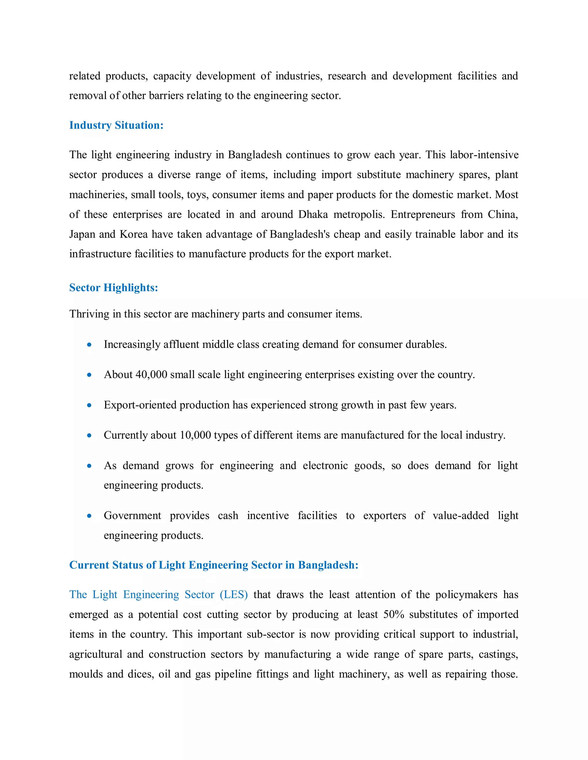related products, capacity development of industries, research and development facilities and
removal of other barriers relating to the engineering sector.
Industry Situation:
The light engineering industry in Bangladesh continues to grow each year. This labor-intensive
sector produces a diverse range of items, including import substitute machinery spares, plant
machineries, small tools, toys, consumer items and paper products for the domestic market. Most
of these enterprises are located in and around Dhaka metropolis. Entrepreneurs from China,
Japan and Korea have taken advantage of Bangladesh's cheap and easily trainable labor and its
infrastructure facilities to manufacture products for the export market.
Sector Highlights:
Thriving in this sector are machinery parts and consumer items.
 Increasingly affluent middle class creating demand for consumer durables.
 About 40,000 small scale light engineering enterprises existing over the country.
 Export-oriented production has experienced strong growth in past few years.
 Currently about 10,000 types of different items are manufactured for the local industry.
 As demand grows for engineering and electronic goods, so does demand for light
engineering products.
 Government provides cash incentive facilities to exporters of value-added light
engineering products.
Current Status of Light Engineering Sector in Bangladesh:
The Light Engineering Sector (LES) that draws the least attention of the policymakers has
emerged as a potential cost cutting sector by producing at least 50% substitutes of imported
items in the country. This important sub-sector is now providing critical support to industrial,
agricultural and construction sectors by manufacturing a wide range of spare parts, castings,
moulds and dices, oil and gas pipeline fittings and light machinery, as well as repairing those.
 