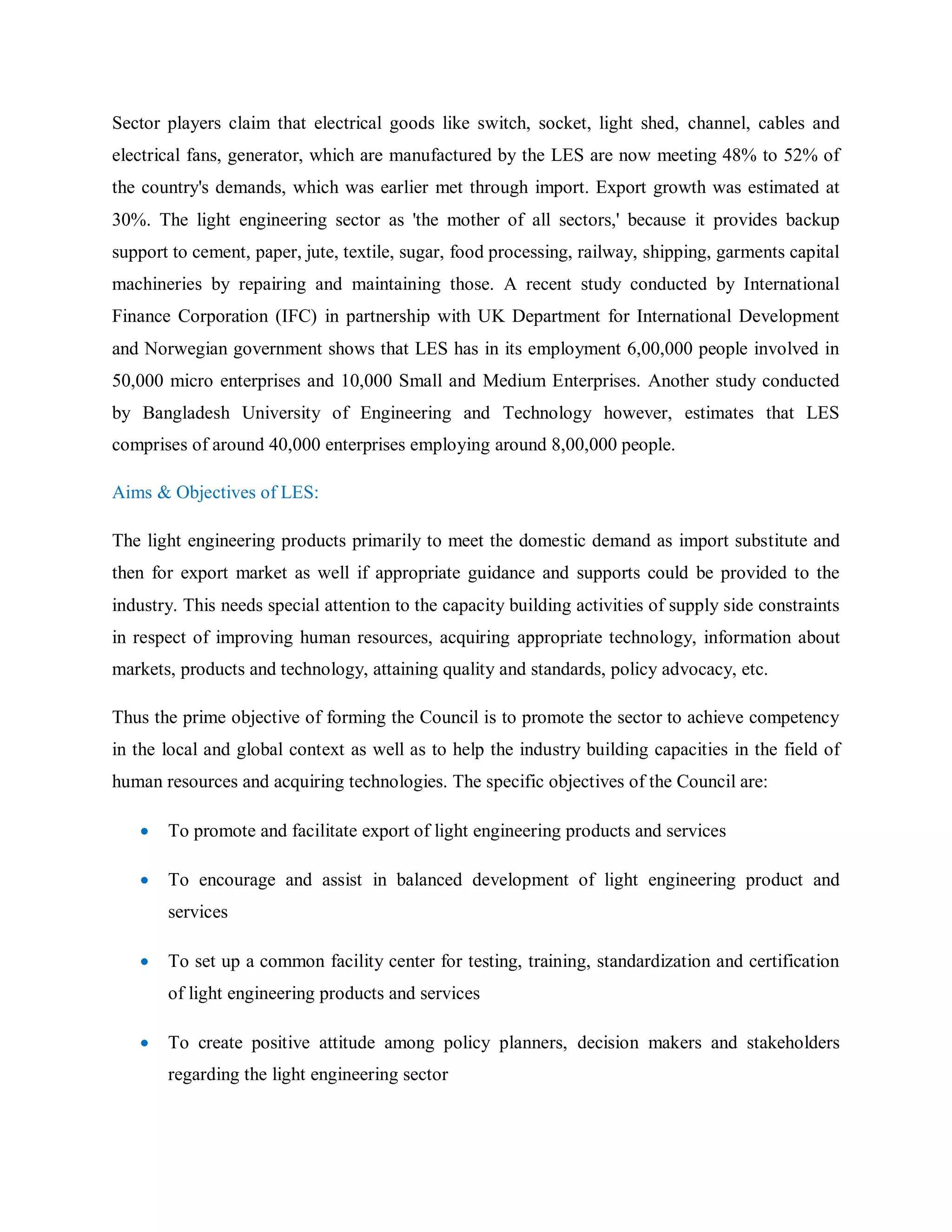 Sector players claim that electrical goods like switch, socket, light shed, channel, cables and
electrical fans, generator, which are manufactured by the LES are now meeting 48% to 52% of
the country's demands, which was earlier met through import. Export growth was estimated at
30%. The light engineering sector as 'the mother of all sectors,' because it provides backup
support to cement, paper, jute, textile, sugar, food processing, railway, shipping, garments capital
machineries by repairing and maintaining those. A recent study conducted by International
Finance Corporation (IFC) in partnership with UK Department for International Development
and Norwegian government shows that LES has in its employment 6,00,000 people involved in
50,000 micro enterprises and 10,000 Small and Medium Enterprises. Another study conducted
by Bangladesh University of Engineering and Technology however, estimates that LES
comprises of around 40,000 enterprises employing around 8,00,000 people.
Aims & Objectives of LES:
The light engineering products primarily to meet the domestic demand as import substitute and
then for export market as well if appropriate guidance and supports could be provided to the
industry. This needs special attention to the capacity building activities of supply side constraints
in respect of improving human resources, acquiring appropriate technology, information about
markets, products and technology, attaining quality and standards, policy advocacy, etc.
Thus the prime objective of forming the Council is to promote the sector to achieve competency
in the local and global context as well as to help the industry building capacities in the field of
human resources and acquiring technologies. The specific objectives of the Council are:
 To promote and facilitate export of light engineering products and services
 To encourage and assist in balanced development of light engineering product and
services
 To set up a common facility center for testing, training, standardization and certification
of light engineering products and services
 To create positive attitude among policy planners, decision makers and stakeholders
regarding the light engineering sector
 