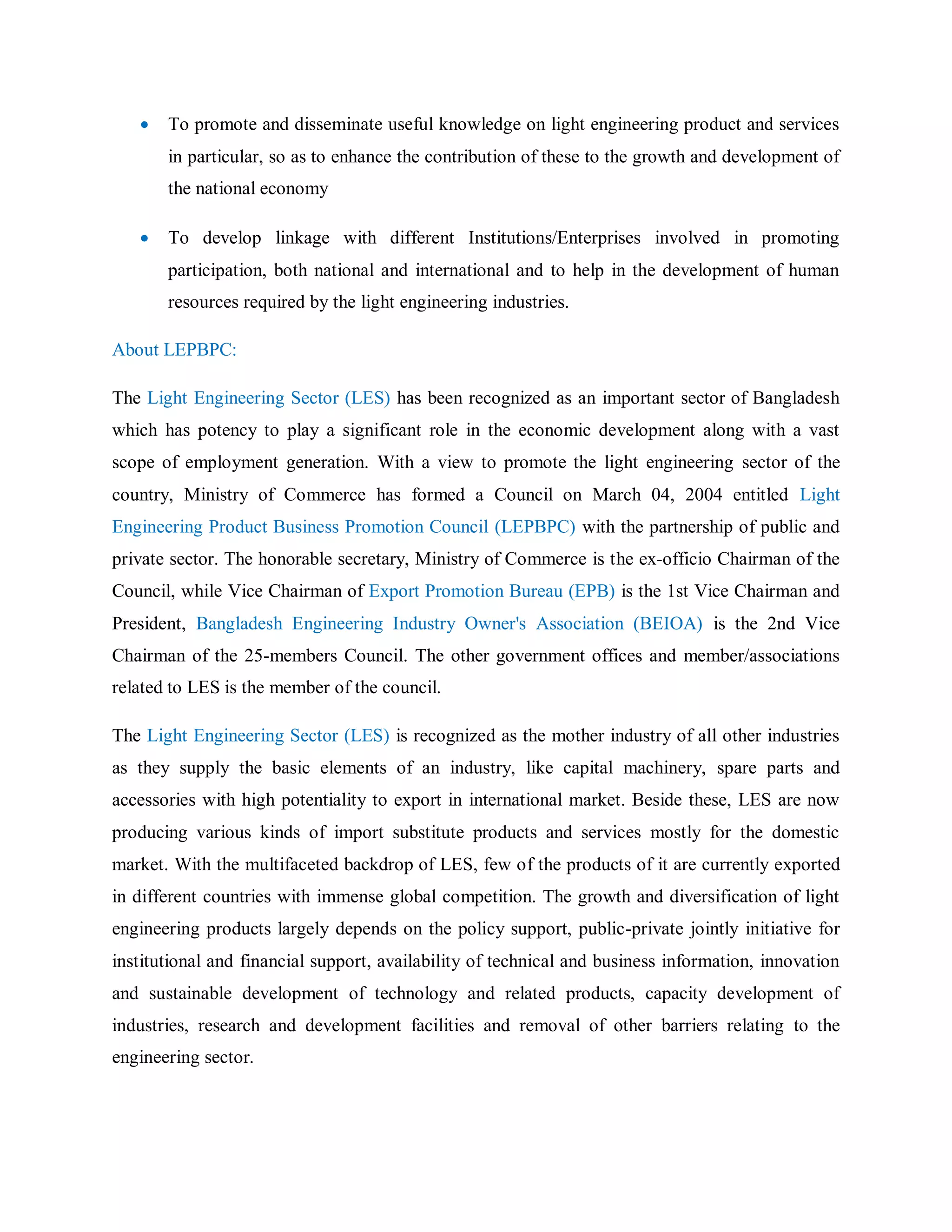  To promote and disseminate useful knowledge on light engineering product and services
in particular, so as to enhance the contribution of these to the growth and development of
the national economy
 To develop linkage with different Institutions/Enterprises involved in promoting
participation, both national and international and to help in the development of human
resources required by the light engineering industries.
About LEPBPC:
The Light Engineering Sector (LES) has been recognized as an important sector of Bangladesh
which has potency to play a significant role in the economic development along with a vast
scope of employment generation. With a view to promote the light engineering sector of the
country, Ministry of Commerce has formed a Council on March 04, 2004 entitled Light
Engineering Product Business Promotion Council (LEPBPC) with the partnership of public and
private sector. The honorable secretary, Ministry of Commerce is the ex-officio Chairman of the
Council, while Vice Chairman of Export Promotion Bureau (EPB) is the 1st Vice Chairman and
President, Bangladesh Engineering Industry Owner's Association (BEIOA) is the 2nd Vice
Chairman of the 25-members Council. The other government offices and member/associations
related to LES is the member of the council.
The Light Engineering Sector (LES) is recognized as the mother industry of all other industries
as they supply the basic elements of an industry, like capital machinery, spare parts and
accessories with high potentiality to export in international market. Beside these, LES are now
producing various kinds of import substitute products and services mostly for the domestic
market. With the multifaceted backdrop of LES, few of the products of it are currently exported
in different countries with immense global competition. The growth and diversification of light
engineering products largely depends on the policy support, public-private jointly initiative for
institutional and financial support, availability of technical and business information, innovation
and sustainable development of technology and related products, capacity development of
industries, research and development facilities and removal of other barriers relating to the
engineering sector.
 