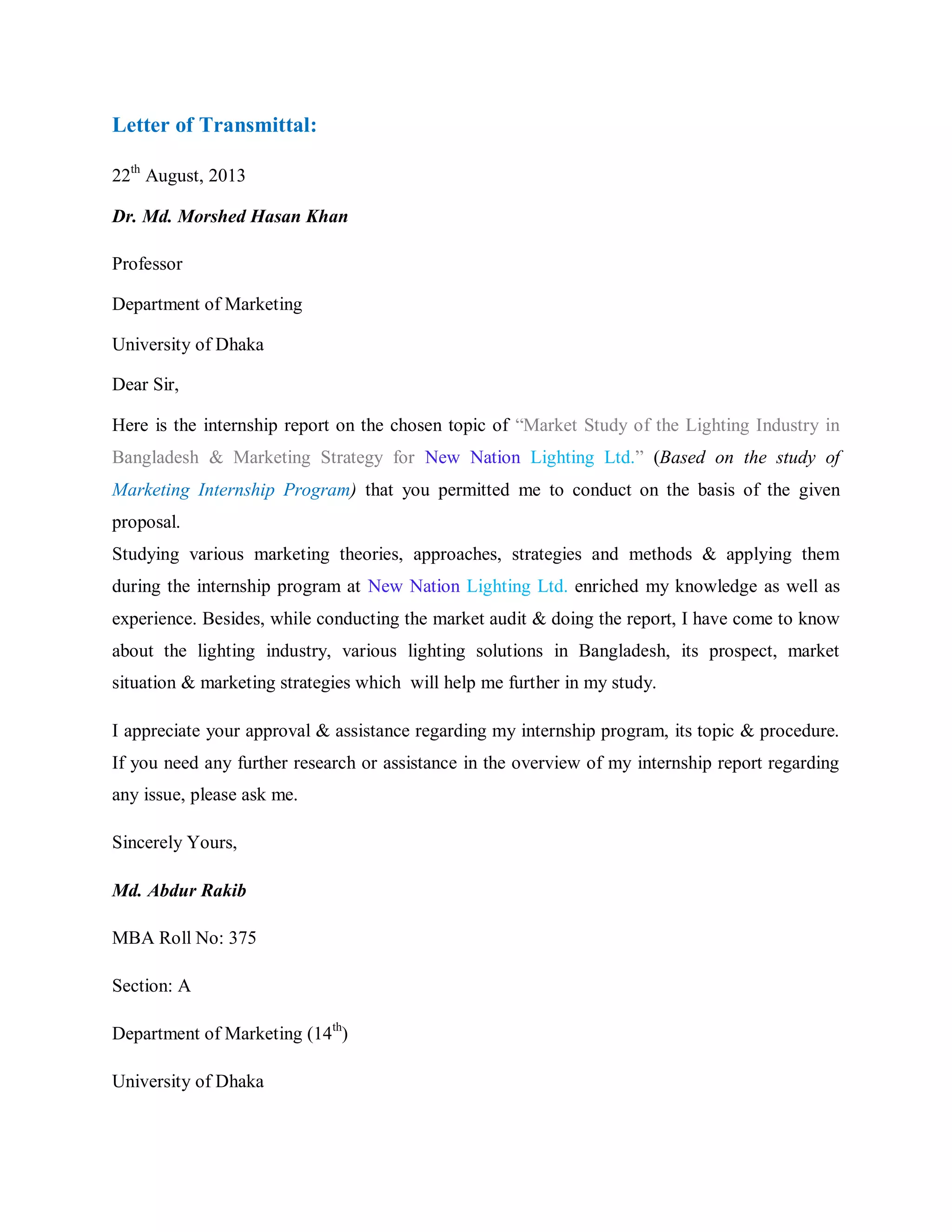 Letter of Transmittal:
22th
August, 2013
Dr. Md. Morshed Hasan Khan
Professor
Department of Marketing
University of Dhaka
Dear Sir,
Here is the internship report on the chosen topic of “Market Study of the Lighting Industry in
Bangladesh & Marketing Strategy for New Nation Lighting Ltd.” (Based on the study of
Marketing Internship Program) that you permitted me to conduct on the basis of the given
proposal.
Studying various marketing theories, approaches, strategies and methods & applying them
during the internship program at New Nation Lighting Ltd. enriched my knowledge as well as
experience. Besides, while conducting the market audit & doing the report, I have come to know
about the lighting industry, various lighting solutions in Bangladesh, its prospect, market
situation & marketing strategies which will help me further in my study.
I appreciate your approval & assistance regarding my internship program, its topic & procedure.
If you need any further research or assistance in the overview of my internship report regarding
any issue, please ask me.
Sincerely Yours,
Md. Abdur Rakib
MBA Roll No: 375
Section: A
Department of Marketing (14th
)
University of Dhaka
 