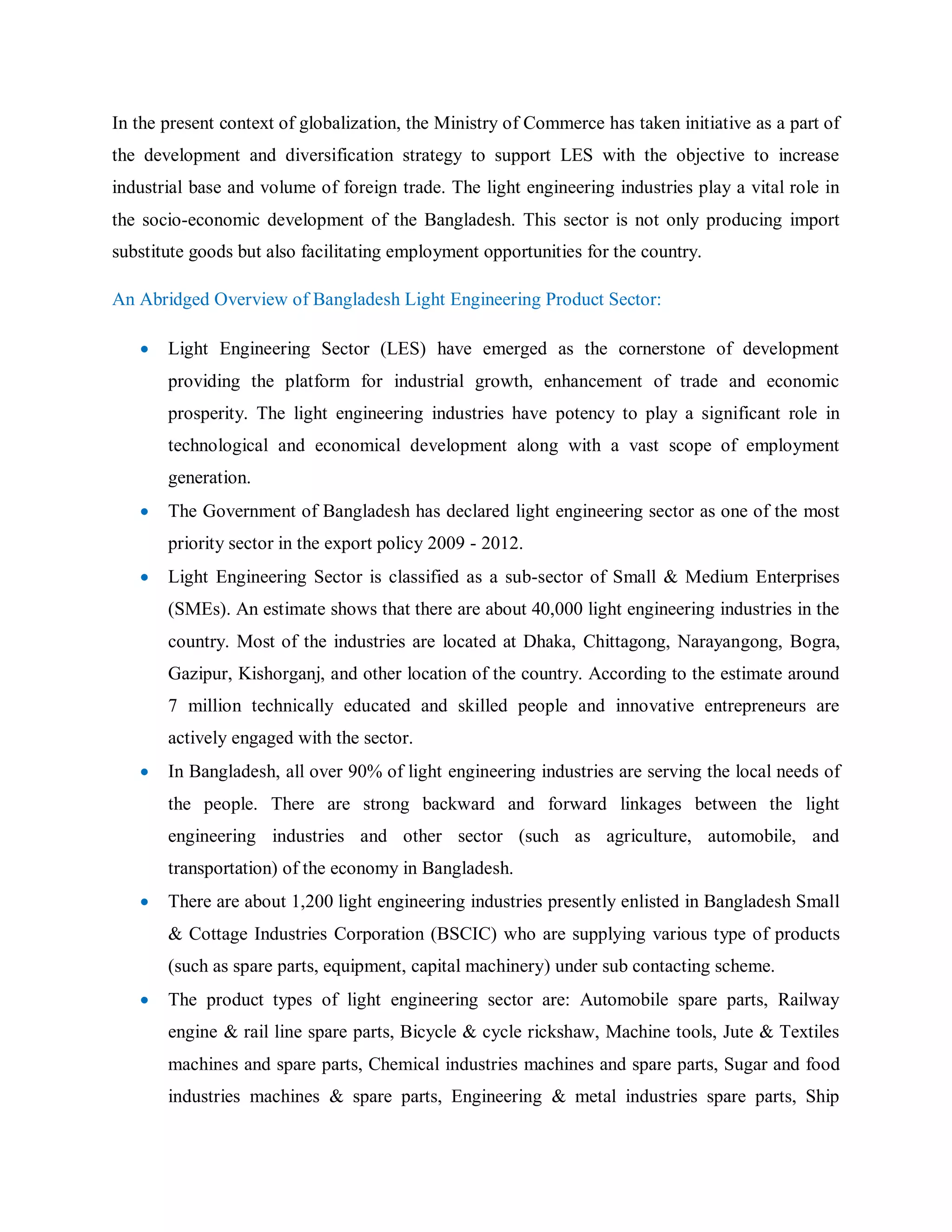 In the present context of globalization, the Ministry of Commerce has taken initiative as a part of
the development and diversification strategy to support LES with the objective to increase
industrial base and volume of foreign trade. The light engineering industries play a vital role in
the socio-economic development of the Bangladesh. This sector is not only producing import
substitute goods but also facilitating employment opportunities for the country.
An Abridged Overview of Bangladesh Light Engineering Product Sector:
 Light Engineering Sector (LES) have emerged as the cornerstone of development
providing the platform for industrial growth, enhancement of trade and economic
prosperity. The light engineering industries have potency to play a significant role in
technological and economical development along with a vast scope of employment
generation.
 The Government of Bangladesh has declared light engineering sector as one of the most
priority sector in the export policy 2009 - 2012.
 Light Engineering Sector is classified as a sub-sector of Small & Medium Enterprises
(SMEs). An estimate shows that there are about 40,000 light engineering industries in the
country. Most of the industries are located at Dhaka, Chittagong, Narayangong, Bogra,
Gazipur, Kishorganj, and other location of the country. According to the estimate around
7 million technically educated and skilled people and innovative entrepreneurs are
actively engaged with the sector.
 In Bangladesh, all over 90% of light engineering industries are serving the local needs of
the people. There are strong backward and forward linkages between the light
engineering industries and other sector (such as agriculture, automobile, and
transportation) of the economy in Bangladesh.
 There are about 1,200 light engineering industries presently enlisted in Bangladesh Small
& Cottage Industries Corporation (BSCIC) who are supplying various type of products
(such as spare parts, equipment, capital machinery) under sub contacting scheme.
 The product types of light engineering sector are: Automobile spare parts, Railway
engine & rail line spare parts, Bicycle & cycle rickshaw, Machine tools, Jute & Textiles
machines and spare parts, Chemical industries machines and spare parts, Sugar and food
industries machines & spare parts, Engineering & metal industries spare parts, Ship
 